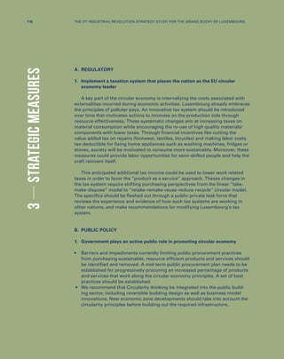 3STRATEGICMEASURES
A.	REGULATORY
1.	Implement a taxation system that places the nation as the EU circular
economy leader
A key part of the circular economy is internalizing the costs associated with
externalities incurred during economic activities. Luxembourg already embraces
the principles of polluter pays. An innovative tax system should be introduced
over time that motivates actions to innovate on the production side through
resource effectiveness. These systematic changes aim at increasing taxes on
material consumption while encouraging the re-use of high quality materials/
components with lower taxes. Through financial incentives like cutting the
value added tax on repairs (footwear, textiles, bicycles) and making labor costs
tax-deductible for fixing home appliances such as washing machines, fridges or
stoves, society will be motivated to consume more sustainably. Moreover, these
measures could provide labor opportunities for semi-skilled people and help the
craft reinvent itself.
This anticipated additional tax income could be used to lower work related
taxes in order to favor the “product as a service” approach. Theses changes in
the tax system require shifting purchasing perspectives from the linear “take-
make-dispose” model to “retake-remake-reuse-reduce-recycle” circular model.
The specifics should be fleshed out through a public-private task force that
reviews the experience and evidence of how such tax systems are working in
other nations, and make recommendations for modifying Luxembourg’s tax
system.
B.	 PUBLIC POLICY
1.	 Government plays an active public role in promoting circular economy
•	Barriers and impediments currently limiting public procurement practices
from purchasing sustainable, resource efficient products and services should
be identified and removed. A mid-term public procurement plan needs to be
established for progressively procuring an increased percentage of products
and services that work along the circular economy principles. A set of best
practices should be established.
•	We recommend that Circularity thinking be integrated into the public build-
ing sector, including reversible building design as well as business model
innovations. New economic zone developments should take into account the
circularity principles before building out the required infrastructure.
116 THE 3RD INDUSTRIAL REVOLUTION STRATEGY STUDY FOR THE GRAND DUCHY OF LUXEMBOURG
 