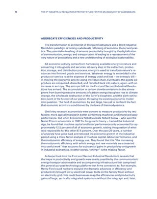 AGGREGATE EFFICIENCIES AND PRODUCTIVITY
The transformation to an Internet of Things infrastructure and a Third Industrial
Revolution paradigm is forcing a wholesale rethinking of economic theory and prac-
tice. The potential unleashing of extreme productivity brought by the digitalization
of communication, energy, and transportation is leading to a reassessment of the
very nature of productivity and a new understanding of ecological sustainability.
All economic activity comes from harnessing available energy in nature and
converting it into goods and services. At every step in the extraction, produc-
tion, storage, and distribution process, energy is used to transform nature’s re-
sources into finished goods and services. Whatever energy is embedded in the
product or service is at the expense of energy used and lost – the entropic bill –
in moving the economic activity along the value chain. Eventually, the goods we
produce are consumed, discarded, and recycled back into nature, again, with an
increase in entropy. The entropic bill for the First and Second Industrial Revolu-
tions has arrived. The accumulation in carbon dioxide emissions in the atmos-
phere from burning massive amounts of carbon energy has given rise to climate
change, the wholesale destruction of the Earth’s biosphere, and the sixth extinc-
tion event in the history of our planet, throwing the existing economic model
into question. The field of economics, by and large, has yet to confront the fact
that economic activity is conditioned by the laws of thermodynamics.
Until very recently, economists were content to measure productivity by two
factors: more capital invested in better performing machines and improved labor
performance. But when Economics Nobel laureate Robert Solow – who won the
Nobel Prize in economics in 1987 for his growth theory – tracked the Industrial
Age, he found that machine capital and labor performance only accounted for ap-
proximately 12.5 percent of all of economic growth, raising the question of what
was responsible for the other 87.5 percent. Over the past 25 years, a number
of analysts have gone back and retraced the economic growth of the industrial
period using a three-factor analysis of machine capital, labour performance, and
thermodynamic efficiency of energy use. They found that it is “the increasing
thermodynamic efficiency with which energy and raw materials are converted
into useful work” that accounts for substantial gains in productivity and growth
in industrial economies. In other words, “energy” is the missing factor.
A deeper look into the First and Second Industrial Revolutions reveals that
the leaps in productivity and growth were made possible by the communication/
energy/transportation matrix and accompanying infrastructure that comprised
the general-purpose technology platform that firms connected to. For example,
Henry Ford could not have enjoyed the dramatic advances in efficiency and
productivity brought on by electrical power tools on the factory floor without
an electricity grid. Nor could businesses reap the efficiencies and productivity
gains of large, vertically integrated operations without the telegraph and, later,
10 THE 3RD INDUSTRIAL REVOLUTION STRATEGY STUDY FOR THE GRAND DUCHY OF LUXEMBOURG
 