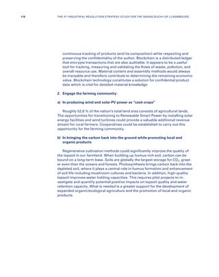 continuous tracking of products (and its composition) while respecting and
preserving the confidentiality of the author. Blockchain is a distributed ledger
that encrypts transactions that are also auditable. It appears to be a useful
tool for tracking, measuring and validating the flows of waste, pollution, and
overall resource use. Material content and assembly methods would always
be traceable and therefore contribute to determining the remaining economic
value. Blockchain technology constitutes a solution for confidential product
data which is vital for detailed material knowledge.
2.	 Engage the farming community:
a)	 In producing wind and solar PV power as “cash crops”
Roughly 52,6 % of the nation’s total land area consists of agricultural lands.
The opportunities for transitioning to Renewable Smart Power by installing solar
energy facilities and wind turbines could provide a valuable additional revenue
stream for rural farmers. Cooperatives could be established to carry out this
opportunity for the farming community.
b)	In bringing the carbon back into the ground while promoting local and
organic products
Regenerative cultivation methods could significantly improve the quality of
the topsoil in our farmland. When building up humus-rich soil, carbon can be
bound on a long-term base. Soils are globally the largest storage for CO2, great-
er even than the oceans and forests. Photosynthesis brings carbon back into the
depleted soil, where it plays a central role in humus formation and enhancement
of soil life including mushroom cultures and bacteria. In addition, high-quality
topsoil improves water holding capacities. This requires pilot projects to in-
vestigate and quantify potential positive impacts on topsoil quality and water
retention capacity. What is needed is a greater support for the development of
expanded organic/ecological agriculture and the promotion of local and organic
products.
118 THE 3RD INDUSTRIAL REVOLUTION STRATEGY STUDY FOR THE GRAND DUCHY OF LUXEMBOURG
 