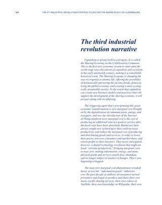 Capitalism is giving birth to a progeny. It is called
the Sharing Economy on the Collaborative Commons.
This is the first new economic system to enter onto the
world stage since the advent of capitalism and socialism
in the early nineteenth century, making it a remarkable
historical event. The Sharing Economy is changing the
way we organize economic life, offering the possibility
of dramatically narrowing the income divide, democra-
tizing the global economy, and creating a more ecolog-
ically sustainable society. To the extent that capitalism
can create new business models and practices that will
support the development of the sharing economy, it will
prosper along with its offspring.
The triggering agent that’s precipitating this great
economic transformation is zero marginal cost brought
on by the digitalization of communication, energy, and
transport, and now the introduction of the Internet
of Things platform (zero marginal cost is the cost of
producing an additional unit of a good or service after
the fixed costs have been absorbed). Businesses have
always sought new technologies that could increase
productivity and reduce the marginal cost of producing
and distributing goods and services, in order to lower
their prices, win over consumers and market share, and
return profits to their investors. They never anticipated,
however, a digital technology revolution that might un-
leash “extreme productivity” bringing marginal costs
to near zero, making information, energy, and many
physical goods and services nearly free, abundant,
and no longer subject to market exchanges. That’s now
beginning to happen.
The near zero marginal cost phenomenon wreaked
havoc across the “information goods” industries
over the past decade as millions of consumers turned
prosumers and began to produce and share their own
music via file sharing services, their own videos on
YouTube, their own knowledge on Wikipedia, their own
The third industrial
revolution narrative
122 THE 3RD INDUSTRIAL REVOLUTION STRATEGY STUDY FOR THE GRAND DUCHY OF LUXEMBOURG
 