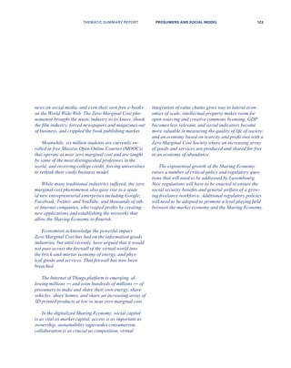 news on social media, and even their own free e-books
on the World Wide Web. The Zero Marginal Cost phe-
nomenon brought the music industry to its knees, shook
the film industry, forced newspapers and magazines out
of business, and crippled the book publishing market.
Meanwhile, six million students are currently en-
rolled in free Massive Open Online Courses (MOOCs)
that operate at near zero marginal cost and are taught
by some of the most distinguished professors in the
world, and receiving college credit, forcing universities
to rethink their costly business model.
While many traditional industries suffered, the zero
marginal cost phenomenon also gave rise to a spate
of new entrepreneurial enterprises including Google,
Facebook, Twitter, and YouTube, and thousands of oth-
er Internet companies, who reaped profits by creating
new applications and establishing the networks that
allow the Sharing Economy to flourish.
Economists acknowledge the powerful impact
Zero Marginal Cost has had on the information goods
industries, but until recently, have argued that it would
not pass across the firewall of the virtual world into
the brick-and-mortar economy of energy, and phys-
ical goods and services. That firewall has now been
breached.
The Internet of Things platform is emerging, al-
lowing millions ― and soon hundreds of millions ― of
prosumers to make and share their own energy, share
vehicles, share homes, and share an increasing array of
3D printed products at low to near zero marginal cost.
In the digitalized Sharing Economy, social capital
is as vital as market capital, access is as important as
ownership, sustainability supersedes consumerism,
collaboration is as crucial as competition, virtual
integration of value chains gives way to lateral econ-
omies of scale, intellectual property makes room for
open sourcing and creative commons licensing, GDP
becomes less relevant, and social indicators become
more valuable in measuring the quality of life of society,
and an economy based on scarcity and profit vies with a
Zero Marginal Cost Society where an increasing array
of goods and services are produced and shared for free
in an economy of abundance.
The exponential growth of the Sharing Economy
raises a number of critical policy and regulatory ques-
tions that will need to be addressed by Luxembourg.
New regulations will have to be enacted to ensure the
social security benefits and general welfare of a grow-
ing freelance workforce. Additional regulatory policies
will need to be adopted to promote a level playing field
between the market economy and the Sharing Economy.
THEMATIC SUMMARY REPORT 123PROSUMERS AND SOCIAL MODEL
 