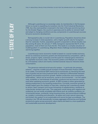 Although Luxembourg is a sovereign state, its membership in the European
Union is crucial in expediting its transition into the Third Industrial Revolution
(TIR). As a the cosmopolitan crossroad in the heart of Europe and driving force
for the Greater Region, the country’s openness and its ability to reinvent itself
and adapt to changing conditions are key components in Luxembourg’s success-
ful socio-economic development.
Demographics play a crucial role in Luxembourg. Population dynamics show
a strong increase in total population, with a higher growth rate for foreigners
than for nationals. Further, population growth is expected to almost double over
the coming 35 years. On January 1st
2016, foreigners represented 46,7% of the
population, most of them are from the EU. This leads to a complex situation of
multilingualism in Luxembourg. Migration flows challenge societal development
and living together.
Luxembourg’s socio-economic model is based on a social market economy,
driven by extensive economic growth and characterized by competition, self-in-
terest, property rights, autonomy and the quest for material gains inherent to
the capitalist economic order. The economic pattern and lifestyle are marked
by a throwaway culture and mainly oriented towards resource intensive linear
consumption.
The generous national social security system – in particular the pension
scheme – requires a stable annual increase of Gross Domestic Product (GDP)
to be viable. Conventional GDP metrics focus exclusively on itemising the total
sum of goods and services produced with no attempt to differentiate between
negative and positive economic growth. Neither production and consumption
externalities – which can be economic, social or environmental — nor the useful-
ness, suitability or harmfulness of activities, products and services are consid-
ered when assessing economic growth. A GDP increase is either generated by
raising employment or by boosting productivity. Currently, economic growth is
mostly based upon the creation of new jobs, meaning that Luxembourg needs
to attract, feed, transport and house thousands of supplementary residents or
cross-border workers each year. This upgrowth comes along with negative and
undesired, but yet hardly avoidable side effects such as mobility problems, en-
vironmental issues, constantly rising housing prices, and sociocultural challeng-
es, notably in schooling and education. As space and most natural resources
are limited, this system is not sustainable and cannot be kept up endlessly. The
transition into TIR will dramatically increase aggregate efficiencies and facilitate
productivity gains across economic value chains and lead to a more qualitative
and sustainable economic development.
1STATEOFPLAY
124 THE 3RD INDUSTRIAL REVOLUTION STRATEGY STUDY FOR THE GRAND DUCHY OF LUXEMBOURG
 