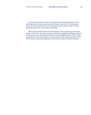 Luxembourg’s labour market is dominated by payroll employment, while
self-employment and entrepreneurship is lower. Just like the resident popu-
lation, the active workforce is very heterogenic and includes a high and ever
growing segment of cross-border commuters.
Although international benchmarks regularly rank Luxembourg among the
richest countries in the world, poverty and social inequalities relating to income
and property exist. According to Eurostat’s Europe 2020 indicator 16,4% of the
population in Luxembourg were at risk of poverty after social transfers in 2014.
As the divide is growing, disparities risk a further erosion of social cohesion.
THEMATIC SUMMARY REPORT 125PROSUMERS AND SOCIAL MODEL
 
