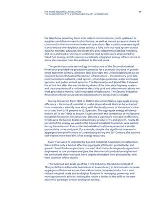 the telephone providing them with instant communication, both upstream to
suppliers and downstream to distributors, as well as instant access to chains of
command in their internal and external operations. Nor could businesses signif-
icantly reduce their logistics costs without a fully built-out road system across
national markets. Likewise, the electricity grid, telecommunications networks,
and cars and trucks running on a national road system were all powered by
fossil fuel energy, which required a vertically integrated energy infrastructure to
move the resource from the wellhead to the end users.
The general-purpose technology infrastructure of the Second Industrial
Revolution provided the productive potential for a dramatic increase in growth
in the twentieth century. Between 1900 and 1929, the United States built out an
incipient Second Industrial Revolution infrastructure – the electricity grid, tele-
communications network, road system, oil and gas pipelines, water and sewer
systems, and public school systems. The Depression and World War II slowed
the effort, but after the war the laying down of the interstate highway system
and the completion of a nationwide electricity grid and telecommunications net-
work provided a mature, fully integrated infrastructure. The Second Industrial
Revolution infrastructure advanced productivity across every industry.
During the period from 1900 to 1980 in the United States, aggregate energy
efficiency – the ratio of potential to useful physical work that can be extracted
from materials – steadily rose along with the development of the nation’s infra-
structure, from 2.48 percent to 12.3 percent. The aggregate energy efficiency
leveled off in the 1990s at around 14 percent with the completion of the Second
Industrial Revolution infrastructure. Despite a significant increase in efficiency,
which gave the United States extraordinary productivity and growth, nearly 86
percent of the energy we used in the Second Industrial Revolution was wasted
during transmission. Every other industrialized nation experienced a similar
productivity curve and peak. For example, despite the significant increase in
aggregate energy efficiency in Luxembourg during the 20th
Century, the country
still wastes more than 80% of its energy resources.
Even if we were to upgrade the Second Industrial Revolution infrastructure,
there will be only a limited effect on aggregate efficiency, productivity, and
growth. Fossil fuel energies have matured. And the technologies designed and
engineered to run on these energies, like the internal-combustion engine and
the centralized electricity grid, have largely exhausted their productivity, with
little potential left to exploit.
The build out and scale up of the Third Industrial Revolution Internet of
Things platform will enable businesses in Luxembourg to dramatically increase
aggregate efficiencies across their value chains, increase productivity, and
reduce marginal costs and ecological footprint in managing, powering, and
moving economic activity, making the nation a leader in the shift to the new
economic paradigm and an ecological society.
11THE THIRD INDUSTRIAL REVOLUTION:
THE PARADIGM SHIFT TO A SUSTAINABLE SMART LUXEMBOURG
 