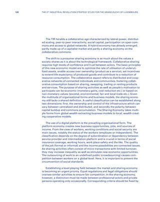 The TIR heralds a collaborative age characterized by lateral power, distribut-
ed scaling, peer-to-peer interactivity, social capital, participation on open com-
mons and access to global networks. A hybrid economy has already emerged,
partly made up of a capitalist market and partly a sharing economy on the
collaborative commons.
The shift to a prosumer sharing economy is as much about the values a
society shares as it is about the technological framework. Collaborative sharing
requires high levels of confidence and trust between actors. The basic principles
of this new economic model are to optimize the rate of utilisation of underuti-
lized assets, enable access over ownership (product as a service), set incentives
to extend life expectancy of produced goods and contribute to a reduction of
resource consumption. The collaborative aspect refers to distributed and coop-
erative networks of connected individuals and communities, fostering collab-
orative consumption based on sharing, swapping, trading or renting products
and services. The purpose of sharing activities as well as people’s motivation to
participate can be economic (monetary gains, cost reduction etc.) or based on
non-monetary values (societal, environmental, fair and local trade etc.). Given
the multitude of organisational forms and business models, the sharing econo-
my still lacks a shared definition. A useful classification can be established along
two dimensions: first, the ownership and control of the infrastructure which can
vary between centralized and distributed, and secondly the polarity between
capital buildup and commons accumulation. The Sharing Economy takes multi-
ple forms from global wealth-extracting business models to local, wealth-creat-
ing cooperative models.
The use of a digital platform is the prevailing organisational form. The
platform economy creates new business opportunities, jobs, and sources of
income. From the view of workers, working conditions and social security are
main issues, notably the status of the workers (employee or independent). The
classification depends on the degree of subordination or dependency between
service provider and intermediation platform and is crucial in terms of social
insurance coverage, working hours, work place safety and the like. The quality
of the job (formal or informal) and the income possibilities are connected issues.
As sharing activities often consist of micro transactions with limited turnover,
they may increase inequality as well as stimulate new economic opportunities.
The outsourcing of work to an undefined public (crowdsourcing) causes com-
petition between workers on a global level. Here, it is important to prevent the
circumvention of social standards.
Establishing a level playing field between the market and sharing economy
is becoming an urgent priority. Equal regulations and legal obligations should
oversee similar activities to ensure fair competition. In the sharing economy,
however, a distinction must be made between professional actors and private
persons operating only occasionally. Corresponding criteria should be fixed by
128 THE 3RD INDUSTRIAL REVOLUTION STRATEGY STUDY FOR THE GRAND DUCHY OF LUXEMBOURG
 