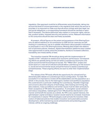 regulation. One approach could be to differentiate using thresholds, taking into
account the level of income generated or the regularity with which the service is
provided. It is important to make sure that all actors comply with their legal, tax
and social obligations; a corresponding framework should be clarified or speci-
fied if necessary. The above distinction also matters in consumer rights, warran-
ties, product quality, imposed security and sanitary norms. Relevant information
to the consumers should be clear and freely accessible.
At present, official figures on the extent and acceptance of the Sharing Econ-
omy as well as statistics on its contribution to GDP and tax revenues are still
missing in Luxembourg, just as is reliable information about people’s motivation
to participate or not in the Sharing Economy. Missing data hinders the elabora-
tion of pertinent policies. However, digital intermediation platforms have created
new opportunities to partly solve this problems, thanks to increased collection,
traceability and measurability of data.
The transition towards TIR should go along with the implementation of
“quality of life” indicators to assess socio-economic performance. Correspond-
ing efforts are already being carried out within Luxembourg’s Economic and
social council (Conseil économique et social). The “PIBien-être” project and
recent work on a new set of indicators should allow Luxembourg to link econom-
ic, social and environmental issues and performance to assess Luxembourg’s
competitiveness. These ongoing efforts are soon to enter their implementation
stage.
The release of the TIR study affords the opportunity for a broad and fun-
damental public debate on Luxembourg’s future configuration. To make TIR
successful it is important to involve all the stakeholders and the population as a
whole in the process. Due to the heterogenic resident and workforce population
this could become a particular challenge for Luxembourg. Possible misgivings
and concerns about the ubiquity of technology, data tracking and mining, big
data analytics, mass surveillance and similar issues must be taken seriously to
foster acceptance of TIR within the population. To strengthen social cohesion
and reduce inequalities, realized gains from TIR should be distributed in a fair
manner and benefit the society as a whole. As TIR is very capital intensive, the
split between capital and labour taxation would need to be reviewed. Incentives
for investments in cleaner TIR technologies could activate the transition. Elab-
oration of balanced policies that enable innovation and sustainable economic
development, while maintaining social achievements and protecting public
interest, will be an ongoing challenge.
THEMATIC SUMMARY REPORT 129PROSUMERS AND SOCIAL MODEL
 
