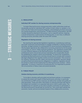 A.	REGULATORY
Individual VAT number for sharing economy entrepreneurship
To foster Sharing Economy entrepreneurship, public authorities could sys-
tematically provide an individual VAT number to each citizen or resident, or an
entry into the Trade and Companies Register, acknowledging de facto everyone
as a social entrepreneur and prosumer. To allow dynamic prosumption, the VAT
number should be attached to the person, not to a specific activity, meaning
a social entrepreneur could practice simultaneously, or over time, in different
sharing economy activities under the same VAT number.
Regulation of sharing economy
By enacting the appropriate legislative regulations, Luxembourg could sup-
port both consumers and businesses to engage confidently in sharing economy
activities, as legal certainty is a prerequisite for sound economic development.
The European agenda for the collaborative economy presented by the European
Commission on June 2nd
2016 could give guidance. The regulations would need
to cover different aspects of the Sharing Economy. The distinction between
professional actors and private persons operating only occasionally should
be established by explicit criteria and thresholds. To ensure fair competition,
professional Sharing Economy activities should have to comply with compara-
ble legal obligations that regulate market economy businesses. This concerns,
for instance, business permits, safety and security standards, warranty deeds,
as well as fiscal and social security obligations. In addition, regulation should
be aimed to create formal employment for Sharing Economy workers – where
applicable – to ensure a maximum of social security. It is important to prevent
the circumvention of labour laws and social standards.
B.	 PUBLIC POLICY
Analyse sharing economy activities in Luxembourg
To be able to develop well-grounded and pertinent policies, it is necessary
to assess the extent and impact of Sharing Economy activities, in particular
its contribution to GDP and tax revenues, as well as the number and quality of
jobs generated. These and other information on sharing activities will need to
be tracked and included in an expanded data set to inform public policy. The
establishment of a specific survey about people’s motivation to participate in
the Sharing Economy should also be carried out. This could help evaluate the
economic, social, and environmental impacts of the collaborative economy.
3STRATEGICMEASURES
130 THE 3RD INDUSTRIAL REVOLUTION STRATEGY STUDY FOR THE GRAND DUCHY OF LUXEMBOURG
 