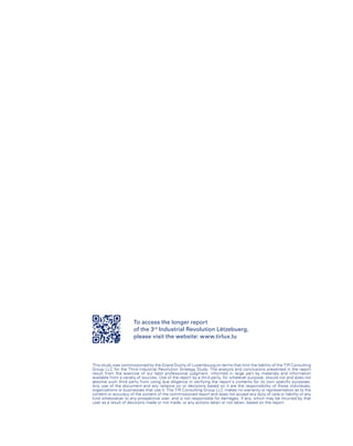 To access the longer report
of the 3rd
Industrial Revolution Lëtzebuerg,
please visit the website: www.tirlux.lu
This study was commissioned by the Grand Duchy of Luxembourg on terms that limit the liability of the TIR Consulting
Group LLC for the Third Industrial Revolution Strategy Study. The analysis and conclusions presented in the report
result from the exercise of our best professional judgment, informed in large part by materials and information
available from a variety of sources. Use of the report by a third party, for whatever purpose, should not and does not
absolve such third party from using due diligence in verifying the report’s contents for its own specific purposes.
Any use of the document and any reliance on or decisions based on it are the responsibility of those individuals,
organizations or businesses that use it. The TIR Consulting Group LLC makes no warranty or representation as to the
content or accuracy of the content of the commissioned report and does not accept any duty of care or liability of any
kind whatsoever to any prospective user, and is not responsible for damages, if any, which may be incurred by that
user as a result of decisions made or not made, or any actions taken or not taken, based on the report.
 