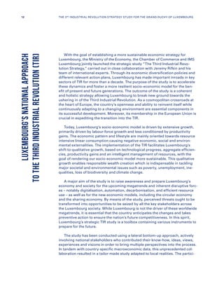 With the goal of establishing a more sustainable economic strategy for
Luxembourg, the Ministry of the Economy, the Chamber of Commerce and IMS
Luxembourg jointly launched the strategic study “The Third Industrial Revo-
lution Strategy,” carried out in close collaboration with Jeremy Rifkin and his
team of international experts. Through its economic diversification policies and
different relevant action plans, Luxembourg has made important inroads in key
sectors of TIR for more than a decade. The purpose of the study is to accelerate
these dynamics and foster a more resilient socio-economic model for the ben-
efit of present and future generations. The outcome of the study is a coherent
and holistic strategy allowing Luxembourg to break new ground towards the
ushering in of the Third Industrial Revolution. As a cosmopolitan crossroads at
the heart of Europe, the country’s openness and ability to reinvent itself while
continuously adapting to a changing environment are essential components in
its successful development. Moreover, its membership in the European Union is
crucial in expediting the transition into the TIR.
Today, Luxembourg’s socio-economic model is driven by extensive growth,
primarily driven by labour-force growth and less conditioned by productivity
gains. The economic pattern and lifestyle are mainly oriented towards resource
intensive linear consumption causing negative economic, social and environ-
mental externalities. The implementation of the TIR facilitates Luxembourg’s
shift to qualitative growth, based on technological progress, aggregate efficien-
cies, productivity gains and an intelligent management of resources, with the
goal of rendering our socio-economic model more sustainable. This qualitative
growth enables responsible wealth creation which is indispensable in tackling
major societal and environmental issues such as poverty, unemployment, ine-
qualities, loss of biodiversity and climate change.
A major aim of the study is to raise awareness and prepare Luxembourg’s
economy and society for the upcoming megatrends and inherent disruptive forc-
es – notably digitalisation, automation, decarbonisation, and efficient resource
use – as well as for the new economic models, including the circular economy
and the sharing economy. By means of the study, perceived threats ought to be
transformed into opportunities to be seized by all the key stakeholders across
the Luxembourg society. While Luxembourg is not the driver of these worldwide
megatrends, it is essential that the country anticipates the changes and takes
preventive action to ensure the nation’s future competitiveness. In this spirit,
Luxembourg’s strategic TIR study is a toolbox containing various instruments to
prepare for the future.
The study has been conducted using a lateral bottom-up approach, actively
involving national stakeholders who contributed their know-how, ideas, views,
experiences and visions in order to bring multiple perspectives into the process.
In tandem with country-specific macroeconomic data, this unprecedented col-
laboration resulted in a tailor-made study adapted to local realities. The partici-
LUXEMBOURG’SNATIONALAPPROACH
TOTHETHIRDINDUSTRIALREVOLUTION(TIR)
12 THE 3RD INDUSTRIAL REVOLUTION STRATEGY STUDY FOR THE GRAND DUCHY OF LUXEMBOURG
 