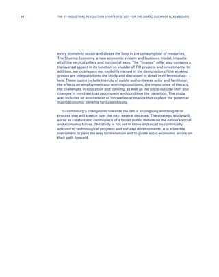 every economic sector and closes the loop in the consumption of resources.
The Sharing Economy, a new economic system and business model, impacts
all of the vertical pillars and horizontal axes. The “finance” pillar also contains a
transversal aspect in its function as enabler of TIR projects and investments. In
addition, various issues not explicitly named in the designation of the working
groups are integrated into the study and discussed in detail in different chap-
ters. These topics include the role of public authorities as actor and facilitator,
the effects on employment and working conditions, the importance of literacy,
the challenges in education and training, as well as the socio-cultural shift and
changes in mind-set that accompany and condition the transition. The study
also includes an assessment of innovation scenarios that explore the potential
macroeconomic benefits for Luxembourg.
Luxembourg’s changeover towards the TIR is an ongoing and long-term
process that will stretch over the next several decades. The strategic study will
serve as catalyst and centrepiece of a broad public debate on the nation’s social
and economic future. The study is not set in stone and must be continually
adapted to technological progress and societal developments. It is a flexible
instrument to pave the way for transition and to guide socio-economic actors on
their path forward.
14 THE 3RD INDUSTRIAL REVOLUTION STRATEGY STUDY FOR THE GRAND DUCHY OF LUXEMBOURG
 