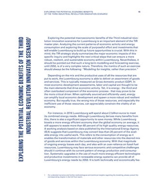 Exploring the potential macroeconomic benefits of the Third industrial revo-
lution innovation scenarios for Luxembourg is an important element of the TIR
master plan. Analyzing the current patterns of economic activity and energy
consumption and exploring the scale of purposeful effort and investments that
will enable Luxembourg to build up future opportunities is crucial. With this in
mind, the TIR strategic study summarizes the major economic impacts of this
specific inquiry and highlights the next critical steps that can ensure a more
robust, resilient, and sustainable economy within Luxembourg. Nevertheless, it
should be pointed out that such a long term modelling and forecasting exercise,
until 2050, is of a very complex nature. Therefore, the mantra of such an exercise
should always be the following: “Modelling for insights, rather than precision.”
Depending on the mix and the productive uses of all the resources that are
put to work, the Luxembourg economy is able to deliver an assortment of goods
and services. This is typically measured as Gross domestic product (GDP). In
most economic development assessments, labor and capital are thought to be
the main elements that drive economic activity. Yet, it is energy - the third and
often overlooked component of the economic process - that may prove to be
the more critical driver. When optimally sourced and efficiently used, energy
can amplify local economic development and spawn a more robust and resilient
economy. But equally true, the wrong mix of those resources, and especially the
inefficient use of those resources, can appreciably constrain the vitality of an
economy.
For instance, in 2016 Luxembourg will spend about 2 billion euros to meet
its combined energy needs. Although Luxembourg derives many benefits from
this, there is also a significant opportunity to save money. While Luxembourg
boasts a more energy efficient economy than the global economy on average, it
still appears to waste more than 80 percent of its high quality energy resources.
A working analysis based on data published by the International Energy Agency
(IEA) suggests that Luxembourg may convert less than 20 percent of the avail-
able energy into useful work. This refers to the consumption of energy as it
enables the transformation of materials and other resources into the desired mix
of goods and services within the Luxembourg economy. With that magnitude
of ongoing energy losses each day, and also with an over-reliance on fossil fuel
resources, Luxembourg may face serious economic and competitive challenges
should it continue with its current pattern of energy production and consump-
tion. Systematic upgrades in the use of much more energy efficient technologies
and productive investments in renewable energy systems can provide all of
Luxembourg’s energy needs by 2050. It is both technically and economically fea-
EXPLORINGTHEPOTENTIALECONOMICBENEFITSOFTHETHIRD
INDUSTRIALREVOLUTIONINNOVATIONSCENARIO1
1	For a detailed narrative and further methodological and technical insights regarding the modeling, please consult the
corresponding chapter in the full final report.
15EXPLORING THE POTENTIAL ECONOMIC BENEFITS
OF THE THIRD INDUSTRIAL REVOLUTION INNOVATION SCENARIO
 