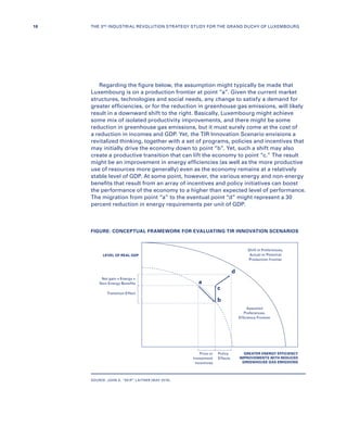 Regarding the figure below, the assumption might typically be made that
Luxembourg is on a production frontier at point “a”. Given the current market
structures, technologies and social needs, any change to satisfy a demand for
greater efficiencies, or for the reduction in greenhouse gas emissions, will likely
result in a downward shift to the right. Basically, Luxembourg might achieve
some mix of isolated productivity improvements, and there might be some
reduction in greenhouse gas emissions, but it must surely come at the cost of
a reduction in incomes and GDP. Yet, the TIR Innovation Scenario envisions a
revitalized thinking, together with a set of programs, policies and incentives that
may initially drive the economy down to point “b”. Yet, such a shift may also
create a productive transition that can lift the economy to point “c.” The result
might be an improvement in energy efficiencies (as well as the more productive
use of resources more generally) even as the economy remains at a relatively
stable level of GDP. At some point, however, the various energy and non-energy
benefits that result from an array of incentives and policy initiatives can boost
the performance of the economy to a higher than expected level of performance.
The migration from point “a” to the eventual point “d” might represent a 30
percent reduction in energy requirements per unit of GDP.
FIGURE: CONCEPTUAL FRAMEWORK FOR EVALUATING TIR INNOVATION SCENARIOS
SOURCE: JOHN A. “SKIP” LAITNER (MAY 2016).
LEVEL OF REAL GDP
a
b
c
d
GREATER ENERGY EFFICIENCY
IMPROVEMENTS WITH REDUCED
GREENHOUSE GAS EMISSIONS
Net gain = Energy +
Non-Energy Benefits
Shift in Preferences,
Actual or Potential
Production frontier
Assumed
Preferences,
Efficiency Frontier
Transition Effect
Price or
Investment
Incentives
Policy
Effects
18 THE 3RD INDUSTRIAL REVOLUTION STRATEGY STUDY FOR THE GRAND DUCHY OF LUXEMBOURG
 