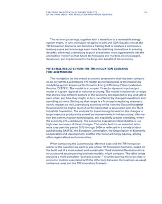 The net energy savings, together with a transition to a renewable energy
system might, in turn, stimulate net gains in jobs and GDP. Equally critical, the
TIR Innovation Scenario can become a framing tool to catalyze a continuous
learning curve and encourage even more far-reaching innovations in ensuing
decades, allowing Luxembourg to push ahead even more aggressively into the
production frontier so that future technologies and markets are encouraged,
developed, and implemented to the long-term benefit of the economy.
POTENTIAL RESULTS FROM THE TIR INNOVATION SCENARIO
FOR LUXEMBOURG
The foundation for the overall economic assessment that has been complet-
ed as part of the Luxembourg TIR master planning process is the proprietary
modelling system known as the Dynamic Energy Efficiency Policy Evaluation
Routine (DEEPER). The model is a compact 15-sector dynamic input-output
model of a given regional or national economy. The model is essentially a recipe
that shows how different sectors of the economy are expected to buy and sell to
each other, and how they might, in turn, be affected by changed investment and
spending patterns. Setting up that recipe is a first step in exploring macroeco-
nomic impacts as the Luxembourg economy shifts from the Second Industrial
Revolution to the higher level of performance that is associated with the Third
Industrial Revolution. The analysis for Luxembourg focused on the changes in
larger resource productivity as well as improvements in infrastructure, informa-
tion and communication technologies, and especially greater circularity, within
the economy of Luxembourg. The economic assessment described here is a
high level summary of these changes. The model built on an assumed refer-
ence case over the period 2015 through 2050 as reflected in a variety of data
published by STATEC, the European Commission, the Organization of Economic
Cooperation and Development, and the International Energy Agency, among
other organizations and universities.
When comparing the Luxembourg reference case and the TIR innovation
scenario, the question we want to ask is how TIR Innovation Scenario, based on
the build out of a more robust and sustainable Third Industrial Revolution infra-
structure and accompanying business models, might compare. The table below
provides a more complete “scenario context” by underscoring the larger macro-
economic metrics associated with the difference between the business-as-usual
(reference case) and the TIR Innovation Scenario.
19EXPLORING THE POTENTIAL ECONOMIC BENEFITS
OF THE THIRD INDUSTRIAL REVOLUTION INNOVATION SCENARIO
 