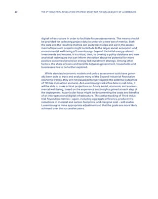 digital infrastructure in order to facilitate future assessments. The means should
be provided for collecting project data to underpin a new set of metrics. Both
the data and the resulting metrics can guide next steps and aid in the assess-
ment of how such projects might contribute to the larger social, economic, and
environmental well-being of Luxembourg - beyond the initial energy-related
investments and returns. It is critical, then, to develop a policy database and new
analytical techniques that can inform the nation about the potential for more
positive outcomes beyond an energy-led investment strategy. Among other
factors, the share of costs and benefits between government, households and
businesses has to be further explored.
While standard economic models and policy assessment tools have gener-
ally been able to track and evaluate many of the Second Industrial Revolution
economic trends, they are not equipped to fully explore the potential outcomes
of TIR-like innovation scenario. As Luxembourg tracks this data in real-time, it
will be able to make critical projections on future social, economic and environ-
mental well-being, based on the experience and insights gained at each step of
the deployment. A particular focus might be documenting the costs and benefits
of an interoperational digital infrastructure. This active tracking of Third Indus-
trial Revolution metrics – again, including aggregate efficiency, productivity,
reductions in material and carbon footprints, and marginal cost – will enable
Luxembourg to make appropriate adjustments so that the goals are more likely
achieved over the successive years.
24 THE 3RD INDUSTRIAL REVOLUTION STRATEGY STUDY FOR THE GRAND DUCHY OF LUXEMBOURG
 