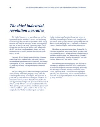 The bulk of the energy we use to heat and cool our
homes and run our appliances, power our businesses,
drive our vehicles, and operate every part of the global
economy will soon be generated at near zero marginal
cost and be nearly free in the coming decades. That is
already the case for several million early adopters in
the EU who have transformed their homes and busi-
nesses into micro-power plants to harvest renewable
energy on-site.
Currently, 33% of the electricity powering Germany
comes from solar, wind and other renewable energies,
accounting for approximately 15% of the total final energy
consumption. By 2030, a minimum of 50% of the electric-
ity powering Germany will be generated by renewable
energies.
The quickening pace of renewable energy deployment
is due, in large part, to the plunging cost of solar and
wind energy harvesting technologies. The reduction in
fixed costs of solar and wind technologies have been on
exponential curves for more than 20 years. In 1977, the
cost of generating a single watt of solar electricity was 76
dollars, and by 2017 the cost will have fallen to 55 cents/
Watt. After the fixed costs for the installation of solar and
wind are paid back—often as little as 5 to 8 years—the
marginal cost of the harvested energy is nearly free.
Unlike fossil fuels and uranium for nuclear power, in
which the commodity itself always costs something, the
sun and the wind are free. In some regions of Europe and
America, solar and wind energy is already as cheap, or
cheaper, than fossil fuel or nuclear generated energy.
The phase-in and integration of the Renewable En-
ergy Internet and the generation of near zero marginal
cost renewable energy in Luxembourg will enable every
business, neighborhood, and homeowner to become a
producer of electricity, sharing their surplus with oth-
ers both domestically and across Europe.
Luxembourg enterprises plugging into the Renew-
able Energy Internet will be able to access electricity
at near zero marginal cost in the managing, powering,
and moving of economic activity across their value
chains, affording them a vast increase in aggregate
efficiency and productivity, and an equally dramatic
reduction in ecological footprint and the marginal cost
of doing business.
The third industrial
revolution narrative
28 THE 3RD INDUSTRIAL REVOLUTION STRATEGY STUDY FOR THE GRAND DUCHY OF LUXEMBOURG
 