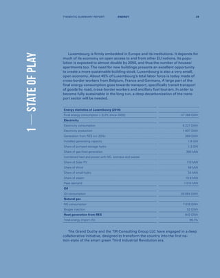 1STATEOFPLAY
Luxembourg is firmly embedded in Europe and its institutions. It depends for
much of its economy on open access to and from other EU nations. Its popu-
lation is expected to almost double by 2050, and thus the number of houses/
apartments too. The need for new buildings presents an excellent opportunity
to create a more sustainable building stock. Luxembourg is also a very small,
open economy. About 45% of Luxembourg’s total labor force is today made of
cross-border workers from Belgium, France and Germany. A large part of the
final energy consumption goes towards transport, specifically transit transport
of goods by road, cross-border workers and ancillary fuel tourism. In order to
become fully sustainable in the long run, a deep decarbonization of the trans-
port sector will be needed.
The Grand Duchy and the TIR Consulting Group LLC have engaged in a deep
collaborative initiative, designed to transform the country into the first na-
tion-state of the smart green Third Industrial Revolution era.
Energy statistics of Luxembourg (2014)
Final energy consumption (- 9.4% since 2005) 47 266 GWh
Electricity
Electricity consumption 6 227 GWh
Electricity production 1 897 GWh
Generation from RES (+/- 20%) 369 GWh
Installed generating capacity 1.8 GW
Share of pumped-storage hydro 1.3 GW
Share of gas-fired generation 395 MW
(combined heat and power with NG, biomass and waste)
Share of Solar PV 110 MW
Share of Wind 58 MW
Share of small hydro 34 MW
Share of steam 19.8 MW
Peak demand 1 014 MW
Oil
Oil consumption 30 684 GWh
Natural gas
NG consumption 7 016 GWh
Biogas injection 52 GWh
Heat generation from RES 842 GWh
Total energy import (%) 96,1%
THEMATIC SUMMARY REPORT 29ENERGY
 