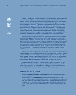 2VISION
There is a global drive to drastically reduce CO2 emissions to reduce the effects
of climate change. The necessary decarbonisation, the depletion of fossil fuels in
the mid and long term, as well as geopolitical uncertainties, require us to reduce
the consumption of and our dependence on fossil fuels and replace them with
renewable energy resources. Luxembourg’s future energy system should there-
fore be based mostly on renewables, organized in predominantly autonomous
regional energy clusters and supported at all levels by smart ICT infrastructure.
The energy mix should be free of nuclear and coal in the perspective of 2050. In
particular, wind, solar, biomass and geothermal energy will play an important
role. A small share of fossil energy sources (like crude oil and natural gas) might
still be part of the energy system in 2050 for back-up and transition reasons.
Initial modelling by TIR Consulting LLC and subsequent discussions with the
national working group show that Luxembourg has the technical potential to
generate all of its energy nationally with solar, wind, and other renewable ener-
gies. Advancing toward this goal will depend, to a great extent, on the continued
technological advances that have been dramatically reducing the fixed cost and
distribution cost of generating solar, wind, and other renewable energies, the
impact of the EU integrated Energy Union, and the increase in energy efficien-
cies in Luxembourg – adjusted to demographic projections – as well as other
variables.
Today’s most mature, affordable, and scalable renewable energy technologies
are solar PV and wind. They constitute the main components of the future energy
system. The diffusion path laid down in the modelling for solar PV and wind is
about 200 MW and 150 MW per year respectively from 2030 on. To illustrate the
unparalleled magnitude of this challenge, this implies more new installations in
both fields per year than have been installed over the last 10 to 15 years.
Since conversion of electricity to other energy carriers is currently not very
efficient and therefore economically and energetically undesirable, we are fac-
ing an electrification of the energy system at a large scale. This electrification,
discussed briefly below, touches on all aspects of the energy system.
SOURCES AND USE OF ENERGY
•	Important reduction of energy consumption through increased energy effi-
ciency in all sectors.
•	Using electricity for space heating. Using heat pumps requires the heat
demand of buildings to go down dramatically, mandating new buildings to be
near zero-energy as well as massive renovation of the existing building stock.
•	The potential for electrification of industrial process heat strongly depends
on the nature of the process and will have to be assessed on a case by case
basis.
30 THE 3RD INDUSTRIAL REVOLUTION STRATEGY STUDY FOR THE GRAND DUCHY OF LUXEMBOURG
 