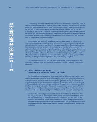 3STRATEGICMEASURES
Luxembourg should aim to have a fully sustainable energy supply by 2050. It
should try to achieve this by smartly and quickly adopting and extending innova-
tions and learning experiences from current front runners. The ambition should
be not just to transition to a fully sustainable energy system, but to use this
transition to also drive a robust economy with less energy by smartly combining
technical and market innovations and creating a SusTech sector analogous to its
current FinTech sector – thus becoming a leader in the integration and applica-
tion of sustainable energy technology.
Luxembourg is a relatively small country and, as a result, its influence on
international developments in energy is limited. Investments, particularly in as-
sets, are capital intensive and done for long periods of time. Europe’s transition
to a zero-carbon enegy system still carries a large number of unknowns. The
optimal solution for Luxembourg will depend on international policy choices and
technological developments that are not yet fully known. Therefore, a no-regrets
strategy should be followed. An extensive and intense program of field trials
should be initiated to identify and implement no-regrets as quickly as possible,
thereby enabling Luxembourg to lead the pack of early-adaptors.
The table below contains five key transformational no-regret projects that
will help Luxembourg in its transition to become Europe’s leading carbon-free
economy.
A.	CROSS CATEGORY MEASURE:
CREATION OF A NATIONAL ENERGY INTERNET
The Energy Internet consists of a network made of different users with a gen-
eration and storage capacity which offers a distributed and coordinated demand
management as well as energy services and is the basis for the development of
smart markets and new services and products. The energy grids of Luxembourg
will have to be transformed into a smart digital Energy Internet to accommodate
the flow of energy produced by thousands of green micro power plants. The re-
configuration of the Luxembourg electricity grid into an Energy Internet will gen-
erate new job opportunities and give birth to cleantech app start-up companies.
	Creation of a national governance structure “Smart Energy Platform” that
will play a key role in defining an action plan to implement the Energy Inter-
net in Luxembourg, as well as determining standards and the roles of the
different stakeholders. The stakeholders of the smart energy platform will
also need to prioritize the appropriate investments and initiate demonstration
projects to facilitate a smooth transition into the Third Industrial Revolution
paradigm.
34 THE 3RD INDUSTRIAL REVOLUTION STRATEGY STUDY FOR THE GRAND DUCHY OF LUXEMBOURG
 