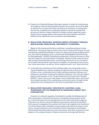 	Creation of a National Energy Information system: In order for Luxembourg
to be able to make the best possible decisions at any given time and be able
to identify the no-regret and high-risk options at any point, an energy data
monitoring, modelling and visualization platform should be created that
serves as a decision support system for design choices regarding Luxem-
bourg’s future energy system and ensures that these decisions and their
effects can be effectively communicated to all stakeholders.
B.	REGULATORY MEASURES: INCREASE ENERGY EFFICIENCY THROUGH
NEW BUILDING, RENOVATION, AND MOBILITY STANDARDS
Based on the energy performance certificate, Luxembourg has set a clear
schedule for shoring up requirements in the area of energy performance for new
and existing residential buildings to reach the nearly zero energy building stand-
ard. The national evaluation tool “Luxemburger Nachhaltigkeits-Zertifizierung
für Wohngebäude” (LENOZ) facilitates the assesment of key performance indica-
tors with regard to the sustainabily of buildings. Based on these experiences as
well as international developments, Luxembourg should aim for an innovative
set of additional standards covering the reusability of materials (circular econo-
my), home automation, as well as “smart neighborhoods” and “smart districts”.
	In line with the conclusions of the buildings pillar, the energy pillar recom-
mends establishing a national strategy for defining the criterea of an energy
efficient, smart, sustainable and circular building as well as crafting a com-
prehensive certificate including the different indicators. This role and respon-
sibility could be given to the “Conseil National de la Construction Durable
(CNCD)”, whose vision is to help shape a more sustainable future and ensure
the competitiveness of the Luxembourg construction sector through the de-
velopment of its competences in the area of sustainable construction.
C.	REGULATORY MEASURES: CREATION OF A NATIONAL LEGAL
FRAMEWORK FOR THE PROMOTION OF RENEWABLE ENERGY SELF-
CONSUMPTION
Creation of a national regulatory framework to enable the development of
self-consumption. Luxembourg requires a renewable energy system strate-
gy in which the idea of removing legal barriers for self-consumption plays an
important role. Permit and grid integration procedures need to be simplified,
land resource management procedures will have to be adapted, and investment
in medium/large-scale renewable energy systems will need to be made. In the
future, energy production and consumption will increasingly be distributed/
decentralized and self production and consumption will make consumers active
players in the energy transition. Passive consumers of energy will become
THEMATIC SUMMARY REPORT 35ENERGY
 
