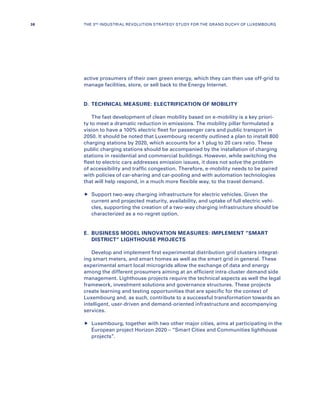 active prosumers of their own green energy, which they can then use off-grid to
manage facilities, store, or sell back to the Energy Internet.
D.	 TECHNICAL MEASURE: ELECTRIFICATION OF MOBILITY
The fast development of clean mobility based on e-mobility is a key priori-
ty to meet a dramatic reduction in emissions. The mobility pillar formulated a
vision to have a 100% electric fleet for passenger cars and public transport in
2050. It should be noted that Luxembourg recently outlined a plan to install 800
charging stations by 2020, which accounts for a 1 plug to 20 cars ratio. These
public charging stations should be accompanied by the installation of charging
stations in residential and commercial buildings. However, while switching the
fleet to electric cars addresses emission issues, it does not solve the problem
of accessibility and traffic congestion. Therefore, e-mobility needs to be paired
with policies of car-sharing and car-pooling and with automation technologies
that will help respond, in a much more flexible way, to the travel demand.
	Support two-way charging infrastructure for electric vehicles. Given the
current and projected maturity, availability, and uptake of full electric vehi-
cles, supporting the creation of a two-way charging infrastructure should be
characterized as a no-regret option.
E.	BUSINESS MODEL INNOVATION MEASURES: IMPLEMENT “SMART
DISTRICT” LIGHTHOUSE PROJECTS
Develop and implement first experimental distribution grid clusters integrat-
ing smart meters, and smart homes as well as the smart grid in general. These
experimental smart local microgrids allow the exchange of data and energy
among the different prosumers aiming at an efficient intra-cluster demand side
management. Lighthouse projects require the technical aspects as well the legal
framework, investment solutions and governance structures. These projects
create learning and testing opportunities that are specific for the context of
Luxembourg and, as such, contribute to a successful transformation towards an
intelligent, user-driven and demand-oriented infrastructure and accompanying
services.
	Luxembourg, together with two other major cities, aims at participating in the
European project Horizon 2020 – “Smart Cities and Communities lighthouse
projects”.
36 THE 3RD INDUSTRIAL REVOLUTION STRATEGY STUDY FOR THE GRAND DUCHY OF LUXEMBOURG
 