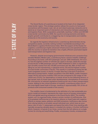 1STATEOFPLAY
The Grand Duchy of Luxembourg is located at the heart of an integrated
cross-border region. This strategic position allows the country to have good
connections with European road, rail, air and inland waterway networks and to
stand as an important point of intersection and interaction between passengers
and logistics flows. With a population potentially reaching 1 million and 320 000
cross-border commuters by 2046, the country’s strong economic and demo-
graphic growth contributes to a staggering rise in transportation and mobility
pressures on the economy and society.
As regards the logistics infrastructure, Luxembourg demonstrates strong
competitive assets, currently ranking number 2 worldwide according to the
World Bank’s Logistics Performance Index. With the support of the Cluster for
Logistics, Luxembourg’s highly advanced infrastructure and operations will en-
able the country to speed its transition into a highly efficient automated digital-
ized transportation and logistics hub.
However, despite encouraging governmental initiatives and a proactive Sus-
tainable Mobility (MoDu) plan, Luxembourg faces a severe mobility challenge.
According to Eurostat, with 672 passenger cars per 1000 inhabitants, the coun-
try has the highest number of vehicles per capita in Europe, while the average
across the EU is 486 passenger cars per 1000 inhabitants in 2013. A significant
part of traffic comes from the 175.000 commuters per day, 86% of them trav-
elling by car and representing, in absolute terms, the second highest number
of cross-border commutes in the EU. This results in Luxembourg being the 4th
most congested country in the EU. A major flaw lies in the lack of attractive
alternative transportation. Indeed, as stated in the 2012 MoDu, public transport
usage (14.5%) and active mobility (13%) are low compared to the usage of indi-
vidual cars (72.5%). Car dependency is mainly driven by the following factors: ur-
ban sprawl, lack of mixed-used urban developments, centralization of economic
life, and scarcity of national regulations fostering the use of clean transportation
means. Adding to the critical situation of mobility, Luxembourg offers one of
the most lightly taxed fuels in Europe, resulting in approximately 75% of the oil
products sold consumed outside of the country.
The mobility issue is fundamental to the definition of a new sustainable eco-
nomic model as transport represents the major source of energy consumption
(61%) and global warming emissions in the Grand-Duchy (64%). The mobility
system, as it is organized today, shows a certain number of inefficiencies. One
of its greatest inefficiencies is its massive reliance on fossil fuels with negative
effects on energy waste, pollution and GHG emissions. Inefficiency also comes
from relying heavily on privately owned individual cars, which have an occu-
pancy ratio of only 1,1 passengers and spend the bulk of their time standing still,
typically occupying valuable space in crowded city centers. A further inefficiency
which, however, is typical of our times, comes from the full reliance on a single
human for driving and wayfinding. Finally, unnecessary travels, consequences
THEMATIC SUMMARY REPORT 41MOBILITY
 