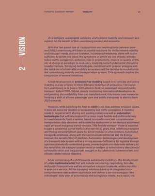 2VISION
An intelligent, sustainable, cohesive, and resilient mobility and transport eco-
system for the benefit of the Luxembourg society and economy.
With the fast-paced rise of its population and working force between now
and 2050, Luxembourg will have to provide solutions for the increased mobility
and transport needs that are foreseen. Incremental measures alone will not be
sufficient to tackle this issue, the symptoms of which we can already witness
today: traffic congestion, pollution, loss in productivity, impact on quality of life,
etc. A change in paradigm is necessary, implying some fundamental disruptive
transformations. Emerging technologies, combined with greener energies and
the build-out of a favorable mobility ecosystem will be decisive to revolutionize
the Luxembourg mobility and transportation system. This approach implies the
conjunction of several initiatives.
A fast development of emission-free mobility based on e-vehicles and active
mobility is a key priority to meet dramatic reduction of emissions. The vision
for Luxembourg is to have a 100% electric fleet for passenger cars and public
transport before 2050. Whilst closely monitoring international developments
and pending the availability from car manufacturers, this means new measures
favoring a shift of all new passenger cars and public transports to electric from
2025 onwards.
However, while switching the fleet to electric cars does address emission issues,
it does not solve the problem of accessibility and traffic congestion. E-mobility
needs to be paired with sharing and pooling systems as well as automation
technologies that will help respond in a much more flexible and multimodal way
to travel demands. Such a system, based on a performant and comprehensive
transportation data structure, will enable the deployment of on-demand automated
rapid personal and group transit vehicles. This flexible transport mode is expected
to gain a substantial part of traffic in the next 10-20 years, thus redefining transport
and freeing attractive urban space for active mobility in urban centers. Automated
transport constitutes, along with the Communication Internet and the Energy
Internet, the kernel of the IoT platform. Automation technologies and development
of a transport data system will be a strong source of efficiency for logistics through
optimized travels of standardized goods, reverse logistics and last-mile delivery. At
the same time, the transport system must be resilient to extraordinary disruption of
services for short and long periods brought on by cybercrime, cyberterrorism, and
climate-related natural disasters.
A key component of a shift towards sustainable mobility is the development
of a rich multimodal offer that will include car sharing, carpooling, bicycles
and public transports as well as innovative transport systems, where mobility
is seen as a service. All the transport solutions have to be integrated via a
comprehensive data system to produce and deliver a service to support the
individuals’ daily plan of activities as well as logistics needs. As a result, the
THEMATIC SUMMARY REPORT 43MOBILITY
 