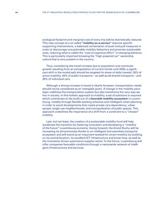 ecological footprint and marginal cost of every trip will be dramatically reduced.
This new concept of a so called “mobility-as-a-service” requires specific
supporting interventions, a balanced combination of push and pull measures in
order to discourage unsustainable mobility behaviors and promote sustainable
ones, reducing what is called the “cost of cognitive effort” in changing behavior.
This is particularly important knowing the “high powered car” ownership
culture that is very present in the country.
Thus, considering the travel increase due to population and commuter
growth resulting from an extrapolation of current trends until 2050, a signifi-
cant shift in the modal split should be targeted (in share of daily travels): 30% of
active mobility, 40% of public transports – as well as all shared transports – and
30% of individual cars.
Although a strong increase in travel is clearly foreseen, transportation needs
should not be considered as an intangible given. A change in the mobility para-
digm redefines the transportation system but also transforms the very way we
live in society. In this holistic approach to mobility, a set of solutions is required
which contributes to the build-out of a favorable mobility ecosystem in Luxem-
bourg, notably through flexible working schemes and intelligent urban planning
in order to avoid developments that create private cars dependency, urban
sprawl, single use neighborhoods, and monopolization of public spaces. This
approach underlines the importance of a shift from a constraint to a “chosen”
mobility.
Last, but not least, the creation of a sustainable mobility fund will help
accelerate the transition by fostering innovation and developing a “mobility
of the future” Luxembourg economy. Going forward, the Grand Duchy will be
increasing its attractiveness thanks to an intelligent and seamless transports
ecosystem and will stand as an important testbed for smart mobility by building
on its central location, its excellent ICT infrastructure and know-how, as well as
the innovation driven automotive supplier sector. In the future, Luxembourg will
offer companies favorable conditions through a nationwide network of intelli-
gent infrastructures and services.
44 THE 3RD INDUSTRIAL REVOLUTION STRATEGY STUDY FOR THE GRAND DUCHY OF LUXEMBOURG
 