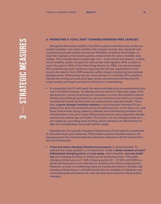 3STRATEGICMEASURES
A. PROMOTING A TOTAL SHIFT TOWARDS EMISSION-FREE VEHICLES
Alongside with active mobility, the shift to electric vehicles is key to the suc-
cessful transition into clean mobility and transport at near zero marginal cost.
Luxembourg should employ its size and flexibility, as well as its strength, to
reset the regulatory framework quickly, and promote the new e-mobility tech-
nology. This includes electric passenger cars – both owned and shared-, e-bikes,
micro mobility, public transport as well as last-mile logistics. With a vision to
reach the goal of 100% of this fleet being electric by 2050, it is recommended
that Luxembourg enact measures requiring that all new registrations in the
country be electric from 2025 onwards, whilst closely monitoring international
developments. Overcoming the two main barriers to e-vehicles (EV) adoption,
namely the strong purchase price gap versus conventional vehicles and the
range anxiety will require proactive initiatives in Luxembourg.
•	It is expected that EV will reach the same purchase price as conventional cars
from mid-2020 onwards. To address the cost barrier in this early stage of EV
development, strong incentives are necessary to cover the transition period.
Studies show that governments in various countries have often put in place
incremental incentives that have not produced the expected results. There-
fore, a game-changer incentive scheme is recommended whereby EV pur-
chase price does not exceed the price of traditional cars. In the short run, new
fiscal instruments taxing polluting vehicles and incentivizing emission-free
vehicles have to be put in place following the bonus-malus approach (fiscally
neutral and polluter-pay principle). This system can be complemented by a
per-usage tax, providing extra funding, which stands as an efficient tool to
take into consideration the actual vehicle usage.
Development of a private charging infrastructure should also be incentivized
to stimulate smart grid readiness. Photovoltaic systems installed close to the
charging point that meets at least the electricity demand of the EV should simi-
larly be incentivized.
•	A fast and smart charging infrastructure program is recommended. To
address the range question, it is essential to install a dense network of smart
bidirectional charging points and pre-equip, where feasible, any new build-
ing with charging facilities or infrastructure facilitating them. The public
charging infrastructure of 1.600 charging points (3,7 - 22 kW) until 2020 is a
good starting point to promote electric mobility and reduce range anxiety.
However, in order to enable long distance travels with electric vehicles, fast
charging infrastructure ( 50 kW) should also be installed on highways and
Luxembourg should prepare for new dynamic and inductive charging tech-
nologies.
THEMATIC SUMMARY REPORT 45MOBILITY
 