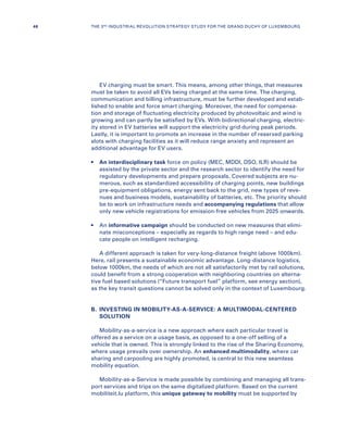 EV charging must be smart. This means, among other things, that measures
must be taken to avoid all EVs being charged at the same time. The charging,
communication and billing infrastructure, must be further developed and estab-
lished to enable and force smart charging. Moreover, the need for compensa-
tion and storage of fluctuating electricity produced by photovoltaic and wind is
growing and can partly be satisfied by EVs. With bidirectional charging, electric-
ity stored in EV batteries will support the electricity grid during peak periods.
Lastly, it is important to promote an increase in the number of reserved parking
slots with charging facilities as it will reduce range anxiety and represent an
additional advantage for EV users.
•	An interdisciplinary task force on policy (MEC, MDDI, DSO, ILR) should be
assisted by the private sector and the research sector to identify the need for
regulatory developments and prepare proposals. Covered subjects are nu-
merous, such as standardized accessibility of charging points, new buildings
pre-equipment obligations, energy sent back to the grid, new types of reve-
nues and business models, sustainability of batteries, etc. The priority should
be to work on infrastructure needs and accompanying regulations that allow
only new vehicle registrations for emission-free vehicles from 2025 onwards.
•	An informative campaign should be conducted on new measures that elimi-
nate misconceptions – especially as regards to high range need – and edu-
cate people on intelligent recharging.
A different approach is taken for very-long-distance freight (above 1000km).
Here, rail presents a sustainable economic advantage. Long-distance logistics,
below 1000km, the needs of which are not all satisfactorily met by rail solutions,
could benefit from a strong cooperation with neighboring countries on alterna-
tive fuel based solutions (“Future transport fuel” platform, see energy section),
as the key transit questions cannot be solved only in the context of Luxembourg.
B.	INVESTING IN MOBILITY-AS-A-SERVICE: A MULTIMODAL-CENTERED
SOLUTION
Mobility-as-a-service is a new approach where each particular travel is
offered as a service on a usage basis, as opposed to a one-off selling of a
vehicle that is owned. This is strongly linked to the rise of the Sharing Economy,
where usage prevails over ownership. An enhanced multimodality, where car
sharing and carpooling are highly promoted, is central to this new seamless
mobility equation.
Mobility-as-a-Service is made possible by combining and managing all trans-
port services and trips on the same digitalized platform. Based on the current
mobiliteit.lu platform, this unique gateway to mobility must be supported by
46 THE 3RD INDUSTRIAL REVOLUTION STRATEGY STUDY FOR THE GRAND DUCHY OF LUXEMBOURG
 