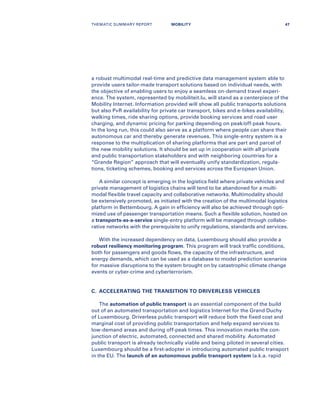 a robust multimodal real-time and predictive data management system able to
provide users tailor-made transport solutions based on individual needs, with
the objective of enabling users to enjoy a seamless on-demand travel experi-
ence. The system, represented by mobiliteit.lu, will stand as a centerpiece of the
Mobility Internet. Information provided will show all public transports solutions
but also P+R availability for private car transport, bikes and e-bikes availability,
walking times, ride sharing options, provide booking services and road user
charging, and dynamic pricing for parking depending on peak/off-peak hours.
In the long run, this could also serve as a platform where people can share their
autonomous car and thereby generate revenues. This single-entry system is a
response to the multiplication of sharing platforms that are part and parcel of
the new mobility solutions. It should be set up in cooperation with all private
and public transportation stakeholders and with neighboring countries for a
“Grande Region” approach that will eventually unify standardization, regula-
tions, ticketing schemes, booking and services across the European Union.
A similar concept is emerging in the logistics field where private vehicles and
private management of logistics chains will tend to be abandoned for a multi-
modal flexible travel capacity and collaborative networks. Multimodality should
be extensively promoted, as initiated with the creation of the multimodal logistics
platform in Bettembourg. A gain in efficiency will also be achieved through opti-
mized use of passenger transportation means. Such a flexible solution, hosted on
a transports-as-a-service single-entry platform will be managed through collabo-
rative networks with the prerequisite to unify regulations, standards and services.
With the increased dependency on data, Luxembourg should also provide a
robust resiliency monitoring program. This program will track traffic conditions,
both for passengers and goods flows, the capacity of the infrastructure, and
energy demands, which can be used as a database to model prediction scenarios
for massive disruptions to the system brought on by catastrophic climate change
events or cyber-crime and cyberterrorism.
C.	 ACCELERATING THE TRANSITION TO DRIVERLESS VEHICLES
The automation of public transport is an essential component of the build
out of an automated transportation and logistics Internet for the Grand Duchy
of Luxembourg. Driverless public transport will reduce both the fixed cost and
marginal cost of providing public transportation and help expand services to
low-demand areas and during off-peak times. This innovation marks the con-
junction of electric, automated, connected and shared mobility. Automated
public transport is already technically viable and being piloted in several cities.
Luxembourg should be a first-adopter in introducing automated public transport
in the EU. The launch of an autonomous public transport system (a.k.a. rapid
THEMATIC SUMMARY REPORT 47MOBILITY
 