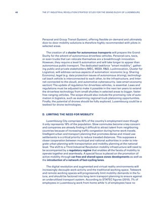 Personal and Group Transit System), offering flexible on-demand and ultimately
door-to-door mobility solutions is therefore highly recommended with pilots in
selected areas.
The creation of a cluster for autonomous transports will prepare the Grand-
Duchy for the advent of autonomous driverless vehicles. Personal cars, taxis,
or even trucks that can relocate themselves are a breakthrough innovation.
However, they require a level-5 automation and will take longer to appear than
autonomous public transport. The dedicated taskforce “smart mobility”, gather-
ing public and private stakeholders (MEC, MDDI, RD, LuxInnovation, Cluster for
Logistics), will address various aspects of automation: economic (e.g. Sharing
Economy), legal (e.g. data protection issues of autonomous driving), technologi-
cal (each vehicle is interconnected to each other, to the infrastructure, and Inter-
net-connected to the cloud), and automotive cybersecurity. (see smart economy
section) The update of regulation for driverless vehicles, is essential. Laws and
regulations must be adjusted to make it possible in the next ten years to extend
the driverless technology from small shuttles in selected areas to bigger, faster
free-ranging vehicles. The scope should also include the promising role of auto-
mation in logistics, such as examining regional truck platooning opportunities.
Finally, the potential of drones should be fully explored. Luxembourg could be a
testbed for drone technologies.
D.	 LIMITING THE NEED FOR MOBILITY
Luxembourg City comprises 40% of the country’s employment even though
it only represents 18% of the population. Slow commutes become a key concern
and companies are already finding it difficult to attract talent from neighboring
countries because of increasing traffic congestion during home-work travels.
Intelligent urban and transport planning that promotes dense and mixed use
settlements is a critical priority to reduce traveled distances. This supposes a
closer cooperation between municipal and national authorities in order to inte-
grate urban planning with transportation and mobility planning at the national
level. The shift to a Third Industrial Revolution mobility infrastructure will need to
be accompanied by a regulatory regime that enables all the facets of mobility to
operate together and seamlessly. A special focus is placed on the promotion of
active mobility through car-free and shared-space zones developments as well as
the introduction of a network of fast-cycling lanes.
The digital revolution and augmented and virtual reality environments will
increasingly decouple work activity and the traditional working space. Telework
and remote working spaces will progressively limit mobility demands in the fu-
ture, and should be factored into long-term transport planning to ensure against
an underutilized transport system. According to STATEC figures (2010), 7% of
employees in Luxembourg work from home while ¾ of employees have no
48 THE 3RD INDUSTRIAL REVOLUTION STRATEGY STUDY FOR THE GRAND DUCHY OF LUXEMBOURG
 