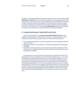 flexibility. A dedicated taskforce should be created with the aim of adopting new
legislation on telework. Its members should discuss various aspects such as so-
cial benefits issues, data privacy, safety, flexibility with adjustable working hours
or days, and regional fiscal harmonization. The first step is to reach the target
of one day of telework per week for all Luxembourg residents with compatible
functions in the short-term. In parallel, co-working spaces should be developed
in outskirt areas located near multimodal hubs for increased flexibility.
E.	 FUNDING SUSTAINABLE TRANSPORTS INITIATIVES
A key recommendation is to create a Sustainable Mobility Fund that will
facilitate the development of all the above measures. It would follow the inter-
nalization of externalities principle and act as a three-fold financing tool:
•	Finance additional specific incentives targeted at users (managed by the Min-
istry of Finance)
•	Subsidize innovative municipalities on mobility developments (managed by
the MDDI)
•	Contribute to financing start-ups and innovative projects including on-field
pilot tests and experimentations as well as research and development works
(managed by the MEC)
In the phasing out period, where fuel exportation will still be important -but
ultimately won’t be an ingredient of the sustainable mobility future-, it is recom-
mended that a substantial part of fuel tax revenue could be dedicated, on top
of the Climate fund, to the specific financing of sustainable mobility projects. A
percentage of the 2,7B liters sold revenue in Luxembourg could be directed to
this Sustainable Mobility Fund. The sum allocated to this fund has to be consid-
ered keeping in mind the cost of negative externalities which are estimated to be
at least 1 to 3% of the country’s GDP. Potential synergies will be sought with the
Luxembourg Sustainable Development Finance Platform. (see Finance section)
The Luxembourg Sustainable Mobility Fund could be created in the very short
term.
THEMATIC SUMMARY REPORT 49MOBILITY
 