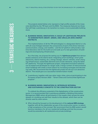 The projects stated below only represent a high profile sample of the meas-
ures identified by the TIR team and the BWG. The measures featured are those
that will help Luxembourg in its transition to create a more sustainable building
stock.
A.	BUSINESS MODEL INNOVATION (1): BUILD UP LIGHTHOUSE PROJECTS
TO DEMONSTRATE SMART, GREEN, AND CIRCULAR ZERO-ENERGY
DISTRICTS
The implementation of all the TIR technologies in a designated district or city
with all cross-linkages between the components of each of the three internets –
communication, energy, and mobility – and the IoT platform will provide a real
time laboratory site for the build out and scale up of a new generation of build-
ings and accompanying infrastructure.
As a first step, we propose the setting-up of a lighthouse project that demon-
strates solutions at the district level, integrating smart buildings, smart grids
(electricity, district heating, etc.), energy storage, electric vehicles, smart charg-
ing infrastructure, sustainable elements and circular elements, using the latest
ICT platforms. Through the lighthouse project, integrated innovative solutions
can be tested and developed at a larger scale. A large number of interconnected
smart buildings will create a smart district by increasing synergies and decreas-
ing costs. We recommend that the lighthouse project be set-up in an attractive
district. This would give us a successful transformation model.
	Luxembourg, together with two other major cities, aims at participating in the
European project Horizon 2020 – “Smart Cities and Communities lighthouse
projects”.
B.	BUSINESS MODEL INNOVATION (2): INTRODUCE INTEGRAL
AND SUSTAINABLE CONCEPTS TO THE CONSTRUCTION SECTOR
To unblock the efficiency potential of the digitalization of the construction
sector, it is recommended that Luxembourg establish a Building Information
Management (BIM) where all participants in the supply chain access the same
dataset of a building and add their results to this dataset, which then can be
directly used by other actors.
	Effort should be focused on the development of the national BIM strategy,
together with all the stakeholder groups of the construction sector, to assure
a high acceptance of the concept. We recommend that the BIM system would
become mandatory for all non-residential buildings and that the process
would be extended to all residential and private buildings.
3STRATEGICMEASURES
60 THE 3RD INDUSTRIAL REVOLUTION STRATEGY STUDY FOR THE GRAND DUCHY OF LUXEMBOURG
 
