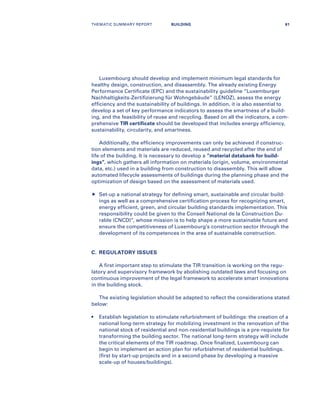 Luxembourg should develop and implement minimum legal standards for
healthy design, construction, and disassembly. The already existing Energy
Performance Certificate (EPC) and the sustainability guideline “Luxemburger
Nachhaltigkeits-Zertifizierung für Wohngebäude” (LENOZ), assess the energy
efficiency and the sustainability of buildings. In addition, it is also essential to
develop a set of key performance indicators to assess the smartness of a build-
ing, and the feasibility of reuse and recycling. Based on all the indicators, a com-
prehensive TIR certificate should be developed that includes energy efficiency,
sustainability, circularity, and smartness.
Additionally, the efficiency improvements can only be achieved if construc-
tion elements and materials are reduced, reused and recycled after the end of
life of the building. It is necessary to develop a “material databank for build-
ings”, which gathers all information on materials (origin, volume, environmental
data, etc.) used in a building from construction to disassembly. This will allow
automated lifecycle assessments of buildings during the planning phase and the
optimization of design based on the assessment of materials used.
	Set-up a national strategy for defining smart, sustainable and circular build-
ings as well as a comprehensive certification process for recognizing smart,
energy efficient, green, and circular building standards implementation. This
responsibility could be given to the Conseil National de la Construction Du-
rable (CNCD)”, whose mission is to help shape a more sustainable future and
ensure the competitiveness of Luxembourg’s construction sector through the
development of its competences in the area of sustainable construction.
C.	 REGULATORY ISSUES
A first important step to stimulate the TIR transition is working on the regu-
latory and supervisory framework by abolishing outdated laws and focusing on
continuous improvement of the legal framework to accelerate smart innovations
in the building stock.
The existing legislation should be adapted to reflect the considerations stated
below:
•	Establish legislation to stimulate refurbishment of buildings: the creation of a
national long-term strategy for mobilizing investment in the renovation of the
national stock of residential and non-residential buildings is a pre-requiste for
transforming the building sector. The national long-term strategy will include
the critical elements of the TIR roadmap. Once finalized, Luxembourg can
begin to implement an action plan for refurbishmet of residential buildings.
(first by start-up projects and in a second phase by developing a massive
scale-up of houses/buildings).
THEMATIC SUMMARY REPORT 61BUILDING
 