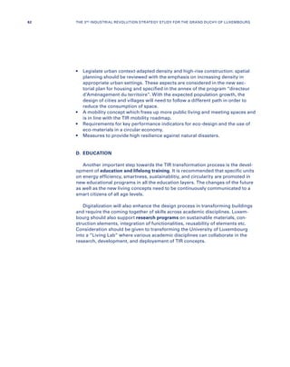 •	Legislate urban context-adapted density and high-rise construction: spatial
planning should be reviewed with the emphasis on increasing density in
appropriate urban settings. These aspects are considered in the new sec-
torial plan for housing and specified in the annex of the program “directeur
d’Aménagement du territoire”. With the expected population growth, the
design of cities and villages will need to follow a different path in order to
reduce the consumption of space.
•	A mobility concept which frees up more public living and meeting spaces and
is in line with the TIR mobility roadmap.
•	Requirements for key performance indicators for eco-design and the use of
eco-materials in a circular economy.
•	Measures to provide high resilience against natural disasters.
D.	EDUCATION
Another important step towards the TIR transformation process is the devel-
opment of education and lifelong training. It is recommended that specific units
on energy efficiency, smartness, sustainablitiy, and circularity are promoted in
new educational programs in all the education layers. The changes of the future
as well as the new living concepts need to be continuously communicated to a
smart citizens of all age levels.
Digitalization will also enhance the design process in transforming buildings
and require the coming together of skills across academic disciplines. Luxem-
bourg should also support research programs on sustainable materials, con-
struction elements, integration of functionalities, reusability of elements etc.
Consideration should be given to transforming the University of Luxembourg
into a “Living Lab” where various academic disciplines can collaborate in the
research, development, and deployement of TIR concepts.
62 THE 3RD INDUSTRIAL REVOLUTION STRATEGY STUDY FOR THE GRAND DUCHY OF LUXEMBOURG
 