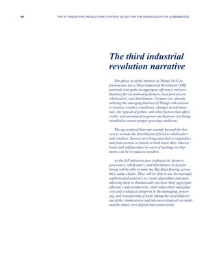 The phase in of the Internet of Things (IoT) in-
frastructure for a Third Industrial Revolution (TIR)
portends vast gains in aggregate efficiency and pro-
ductivity for Luxembourg farmers, food processors,
wholesalers, and distributors. Farmers are already
utilizing the emerging Internet of Things with sensors
to monitor weather conditions, changes in soil mois-
ture, the spread of pollen, and other factors that affect
yields, and automated response mechanisms are being
installed to ensure proper growing conditions.
The agricultural Internet extends beyond the har-
vest to include the distribution of food to wholesalers
and retailers. Sensors are being attached to vegetables
and fruit cartons in transit to both track their wherea-
bouts and sniff produce to warn of spoilage so ship-
ments can be rerouted to vendors.
As the IoT infrastructure is phased in, farmers,
processors, wholesalers, and distributors in Luxem-
bourg will be able to mine the Big Data flowing across
their value chains. They will be able to use increasingly
sophisticated analytics to create algorithms and apps,
allowing them to dramatically increase their aggregate
efficiency and productivity, and reduce their marginal
cost and ecological footprint in the managing, power-
ing, and transporting of food, taking the food industry
out of the chemical era and into an ecological era medi-
ated by smart, new digital interconnectivity.
The third industrial
revolution narrative
66 THE 3RD INDUSTRIAL REVOLUTION STRATEGY STUDY FOR THE GRAND DUCHY OF LUXEMBOURG
 