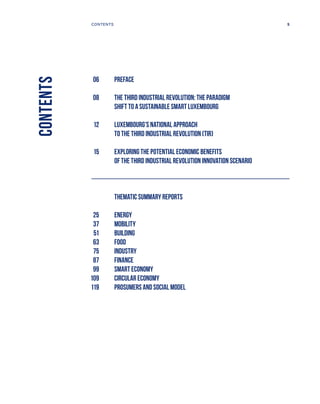 CONTENTS
	 06	Preface
	 08	THE THIRD INDUSTRIAL REVOLUTION: THE PARADIGM
SHIFT TO A SUSTAINABLE SMART LUXEMBOURG
	 12	Luxembourg’s national approach
to the third industrial revolution (TIR)
	 15	EXPLORING THE POTENTIAL ECONOMIC BENEFITS
OF THE THIRD INDUSTRIAL REVOLUTION INNOVATION SCENARIO
		 Thematic summary reports
	 25	Energy
	 37	Mobility
	 51	Building
	 63	Food
	 75	Industry
	 87	Finance
	 99	Smart economy
	 109	Circular economy
	 119	Prosumers AND social model
5CONTENTS
 