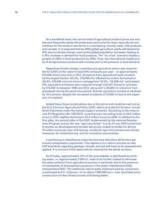 At a worldwide level, the current state of agricultural product prices are very
low and frequently below the break-even point price for basic agricultural com-
modities for the medium size farms in Luxembourg, (mainly meat, milk products,
and cereals). It is expected that by 2050 global agriculture yields will decline by
25% due to climate change, even as the global population increases, leading to
a 70% increase in demand for food products. The “no crisis” scenario implies a
growth of +95% in food production by 2050. Thus, the international market pric-
es of all agricultural products will increase due to the pressure in food demand.
Regarding climate change, Luxembourg’s agriculture sector was responsi-
ble for 5.65% of the nation’s total GHG emissions per year – or approximately
614,000 metric tons (mt) in 2012. Emissions from agricultural soils constitut-
ed the largest fraction (45.3%, 278,000 mt), followed by enteric fermentation
(35.8%, 220,000 mt) and manure management (18.9%, 116,000 mt). Land-based
CO2-equivalent emissions were reduced through LULUCF (forestry) activities
by 515,000 mt between 1990 and 2012, along with a 46,000 mt reduction from
grasslands during the same time period. Overall, agriculture emissions declined
by 10.2 percent, despite the increased emissions of 37,000 mt due to the expan-
sion of cropland.
Added Value faces complications due to the terms and conditions set out by
the EU’s Common Agricultural Policy (CAP), which provides EU farmers’ annual
Direct Payments under the diverse support schemes. According to the most re-
cent EU Regulation No 1307/2013, Luxembourg’s net ceiling is set at 33.6 million
euros in 2015, slightly declining to 33.4 million euros by 2020. In addition to the
first pillar, the second pillar of the CAP, implemented by the national Develop-
ment Program and by the new “agricultural law” (Loi du 27 juin 2016 concernant
le soutien au développement durable des zones rurales) provides for almost
70 million euros per year of financing, mostly for agri-environment and climate
measures, for investment aid, and for innovation partnerships.
Luxembourg is classified as a less favored area (therefore all farmers get
annual compensatory payments). This regime is in a reform process as new
CAP standards regarding geology, climate, and soil will have to be assessed and
applied. It is not sure if this status will be retained for the whole territory.
As of today, approximately 10% of the groundwater is distributed as drink-
ing water, i.e. approximately 7.000 m3
, have to be further treated to eliminate
the water pollution from agricultural sources in particular due to the presence
of metabolites of phytosanitary products in the water (métolachlore ESA,
métazachlore ESA). The additional cost of water treatment paid by consumers
is estimated at 0,3 - 0,5euros / m3
or about 1.000.000 euro / year (purchase price,
construction of new infrastructures of drinking water).
68 THE 3RD INDUSTRIAL REVOLUTION STRATEGY STUDY FOR THE GRAND DUCHY OF LUXEMBOURG
 