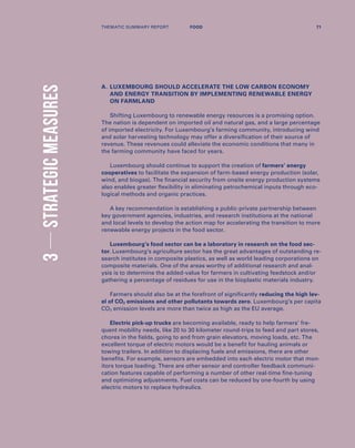 3STRATEGICMEASURES
A.	LUXEMBOURG SHOULD ACCELERATE THE LOW CARBON ECONOMY
AND ENERGY TRANSITION BY IMPLEMENTING RENEWABLE ENERGY
ON FARMLAND
Shifting Luxembourg to renewable energy resources is a promising option.
The nation is dependent on imported oil and natural gas, and a large percentage
of imported electricity. For Luxembourg’s farming community, introducing wind
and solar harvesting technology may offer a diversification of their source of
revenue. These revenues could alleviate the economic conditions that many in
the farming community have faced for years.
Luxembourg should continue to support the creation of farmers’ energy
cooperatives to facilitate the expansion of farm-based energy production (solar,
wind, and biogas). The financial security from onsite energy production systems
also enables greater flexibility in eliminating petrochemical inputs through eco-
logical methods and organic practices.
A key recommendation is establishing a public-private partnership between
key government agencies, industries, and research institutions at the national
and local levels to develop the action map for accelerating the transition to more
renewable energy projects in the food sector.
Luxembourg’s food sector can be a laboratory in research on the food sec-
tor. Luxembourg’s agriculture sector has the great advantages of outstanding re-
search institutes in composite plastics, as well as world leading corporations on
composite materials. One of the areas worthy of additional research and anal-
ysis is to determine the added-value for farmers in cultivating feedstock and/or
gathering a percentage of residues for use in the bioplastic materials industry.
Farmers should also be at the forefront of significantly reducing the high lev-
el of CO2 emissions and other pollutants towards zero. Luxembourg’s per capita
CO2 emission levels are more than twice as high as the EU average.
Electric pick-up trucks are becoming available, ready to help farmers’ fre-
quent mobility needs, like 20 to 30 kilometer round-trips to feed and part stores,
chores in the fields, going to and from grain elevators, moving loads, etc. The
excellent torque of electric motors would be a benefit for hauling animals or
towing trailers. In addition to displacing fuels and emissions, there are other
benefits. For example, sensors are embedded into each electric motor that mon-
itors torque loading. There are other sensor and controller feedback communi-
cation features capable of performing a number of other real-time fine-tuning
and optimizing adjustments. Fuel costs can be reduced by one-fourth by using
electric motors to replace hydraulics.
THEMATIC SUMMARY REPORT 71FOOD
 