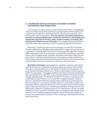 B.	LUXEMBOURG SHOULD ESTABLISH A ROADMAP TOWARDS
SUSTAINABLE FOOD PRODUCTION
The transition to a post-carbon economy pushes agriculture in establishing
a new era of best sustainable practices by optimizing the overall material and
energy flows on each farm while dramatically reducing the ecological costs
and marginal costs of operations. This may position Luxembourg agricultural
products as a premier global brand, noteworthy for the care, stewardship, and
regenerative approach to farming, which results in healthy, nourishing, safe
products that citizens can trust and prefer. The ecological brand goes hand-in-
hand with obtaining a premium price for Luxembourg agricultural products.
Moreover, Luxembourg’s government strongly promotes ICT innovations
through collaborations between advanced research centers and business firms
- innovations including High Performance Computing (HPC), Big Data Analytics
(BDA), high-speed Internet connectivity, computational visualization, geo-infor-
matics, smart wireless sensor networks, blockchain distributed ledger technol-
ogy, and more. All have great relevance in the designing, siting, engineering,
constructing, operating, and blockchaining of the electricity and monetary trans-
actions between farmers, transmission companies, and consumers.
Blockchain technology has emerged as a valuable transaction and activity
tracking tool that can be applied all along the agricultural value chain to build
consumer trust and confidence in the health and safety of food products. Or-
ganic food and farming methods are critical to sustainability and the long-term
health of a population. The biggest challenge that these inherently decentralized
farming methods face is that they must compete with the economies-of-scale
of large agribusinesses. The solution has been for farmers to cooperatize their
marketing and sales efforts to try to boost their bargaining power. However,
there is a fundamental difficulty because large-scale buyers can’t be assured
that the production coming from multiple producers is of uniform quality. The
blockchain offers a potential solution as it can be used to keep track of authenti-
cated credentials of producers in employing sustainable farming practices that
significantly reduce the ecological footprint. In a blockchain, a farmer is unable
to alter the record inserted by whatever body is employed to periodically verify
that he or she is meeting required standards. As bio-sensory technology ad-
vances, this authentication process can be increasingly automated and increas-
ingly trustworthy.
72 THE 3RD INDUSTRIAL REVOLUTION STRATEGY STUDY FOR THE GRAND DUCHY OF LUXEMBOURG
 