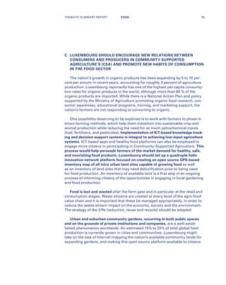C.	LUXEMBOURG SHOULD ENCOURAGE NEW RELATIONS BETWEEN
CONSUMERS AND PRODUCERS IN COMMUNITY SUPPORTED
AGRICULTURE’S (CSA) AND PROMOTE NEW HABITS OF CONSUMPTION
IN THE FOOD SECTOR
The nation’s growth in organic products has been expanding by 5 to 10 per-
cent per annum in recent years, accounting for roughly 3 percent of agriculture
production. Luxembourg reportedly has one of the highest per capita consump-
tion rates for organic products in the world, although more than 80 % of the
organic products are imported. While there is a National Action Plan and policy
supported by the Ministry of Agriculture promoting organic food research, con-
sumer awareness, educational programs, training, and marketing support, the
nation’s farmers are not responding or converting to organic.
One possibility deserving to be explored is to work with farmers to phase in
smart farming methods, which help them transition into sustainable crop and
animal production while reducing the need for as much petrochemical inputs
(fuel, fertilizers, and pesticides). Implementation of ICT-based knowledge track-
ing and decision support systems is integral to achieving low-input agriculture
systems. ICT-based apps and healthy food platforms can also be employed to
engage more citizens in participating in Community-Supported Agriculture. This
process would help persuade farmers of the market demand for healthy, safe,
and nourishing food products. Luxembourg should set up a quadruple helix
innovation network platform focused on creating an open source GPS-based
inventory map of all intra urban land sites capable of growing food as well
as an inventory of land sites that may need detoxification prior to being used
for food production. An inventory of available land is a first step in an ongoing
process of informing citizens of the opportunities in engaging in local gardening
and food production.
Food is lost and wasted after the farm gate and in particular at the retail and
consumption stages. Waste streams are created at every level of the agro-food
value chain and it is important that these be managed appropriately, in order to
reduce the waste stream impact on the economy, society and the environment.
The strategy of the 3 Rs (reduction, reuse and recycle) should be adopted.
Urban and suburban community gardens, occurring in both public spaces
and on the grounds of private institutions and companies, are a well-estab-
lished phenomenon worldwide. An estimated 15% to 20% of total global food
production is currently grown in cities and communities. Luxembourg might
take on the task of Internet mapping the nation’s available community lands for
expanding gardens, and making this open source platform available to citizens
THEMATIC SUMMARY REPORT 73FOOD
 