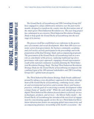 The Grand Duchy of Luxembourg and TIR Consulting Group LLC
have engaged in a deep collaborative initiative over the past twelve
months, designed to transform the country into the first nation-state of
the smart green Third Industrial Revolution era. The year-long project
has culminated in an extensive Third Industrial Revolution Strategy
Study to help guide the Grand Duchy of Luxembourg into the next
stage of its journey.
The process itself has established a new milestone in the govern-
ance of economic and social development. More than 300 socio-eco-
nomic actors from government, the business community, academia,
and civil society actively participated in the proceedings and in the
preparation of the final Strategy Study and accompanying proposals.
The government of the Grand Duchy of Luxembourg took on a new
role as a facilitator of the process, replacing traditional top-down
governance with a peer approach, engaging a broad representative
swath of the national community in jointly planning the Third Indus-
trial Revolution Strategy Study. The final Third Industrial Revolution
Strategy Study for the Grand Duchy of Luxembourg encompasses the
combined input of the 300 national stakeholders and TIR Consulting
Group LLC’s global team of experts.
The Third Industrial Revolution Strategy Study breaks additional
ground by taking a cross-disciplinary approach to the future develop-
ment of the Grand Duchy of Luxembourg, combining social, cultur-
al, and environmental narratives and economic theory and business
practices, with the goal of reconceiving economic development within
a larger frame of “quality of life”. While the early takeoff stage of the
digital Third Industrial Revolution focused almost exclusively on new
technologies, products, and services – the Silicon Valley model –, the
Grand Duchy of Luxembourg has introduced the next level of engage-
ment by concentrating equally on how the new Third Industrial Revo-
lution infrastructure fosters an emerging global interconnectivity and
accompanying planetary stewardship of the Earth’s ecosystems – the
PREFACE,JEREMYRIFKIN
PRESIDENT,TIRCONSULTINGGROUPLLC
6 THE 3RD INDUSTRIAL REVOLUTION STRATEGY STUDY FOR THE GRAND DUCHY OF LUXEMBOURG
 