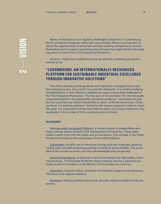 Waves of disruption have regularly challenged companies in Luxembourg.
Some companies disappear while new ones emerge. Hence it is important to
detect the opportunities of tomorrow and help existing companies to reinvent
themselves and to support promising new startups that might become the lead-
ing actors of tomorrow’s Third Industrial Revolution.
As such, a bold vision statement sums up what the Luxembourg industry
intends to be:
“LUXEMBOURG: AN INTERNATIONALLY RECOGNIZED
PLATFORM FOR SUSTAINABLE INDUSTRIAL EXCELLENCE
THROUGH INNOVATIVE SOLUTIONS”
The vision should provide guidance and inspiration throughout this trans-
formational process. It is a brief, but powerful statement. It is aimed at helping
all stakeholders in their efforts to address the opportunities and challenges of
the Third Industrial Revolution. The first part of the sentence “An internationally
recognized platform for sustainable industrial excellence” represents the goal
that the Luxembourg industry would like to reach, while the second part of the
sentence “innovative solutions” stands for the means required in order to reach
this goal. It is important to stress here that the vision is a unique statement only
applicable in the context of the Luxembourg environment.
GLOSSARY:
Internationally recognized Platform: a vibrant cluster of stakeholders who
have a strong vested interest in the development of Industries. These stake-
holders come from both the public and private sector. The concept of the Public
Private Partnership is the cornerstone of the entire initiative.
Sustainable: mindful use of resources (energy and raw materials), growing
people (safe and skill-enhancing working conditions) and profitable. The princi-
ples of the circular economy are fully acknowledged and recognized.
Industrial Excellence: production of world-renowned and high quality indus-
trial products. The Business Model for these products may be a standard pur-
chase model of a product, or the delivery of this product as a service.
Innovative: research fueled, symbiotic link between research and industries.
The focus is on applied research.
Solutions: offering solutions (products, services, hybrid models) to end-cus-
tomers.
2VISION
THEMATIC SUMMARY REPORT 81INDUSTRY
 