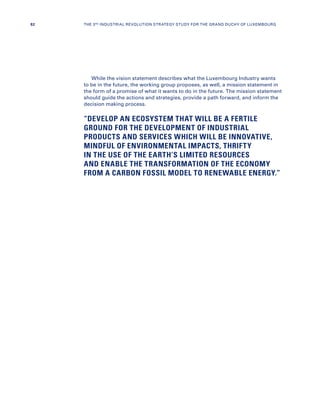 While the vision statement describes what the Luxembourg Industry wants
to be in the future, the working group proposes, as well, a mission statement in
the form of a promise of what it wants to do in the future. The mission statement
should guide the actions and strategies, provide a path forward, and inform the
decision making process.
“DEVELOP AN ECOSYSTEM THAT WILL BE A FERTILE
GROUND FOR THE DEVELOPMENT OF INDUSTRIAL
PRODUCTS AND SERVICES WHICH WILL BE INNOVATIVE,
MINDFUL OF ENVIRONMENTAL IMPACTS, THRIFTY
IN THE USE OF THE EARTH’S LIMITED RESOURCES
AND ENABLE THE TRANSFORMATION OF THE ECONOMY
FROM A CARBON FOSSIL MODEL TO RENEWABLE ENERGY.”
82 THE 3RD INDUSTRIAL REVOLUTION STRATEGY STUDY FOR THE GRAND DUCHY OF LUXEMBOURG
 