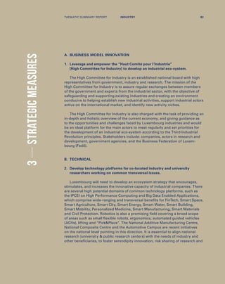 A.	BUSINESS MODEL INNOVATION
1.	Leverage and empower the “Haut Comité pour l’lndustrie”
[High Committee for Industry] to develop an industrial eco-system.
The High Committee for Industry is an established national board with high
representatives from government, industry and research. The mission of the
High Committee for Industry is to assure regular exchanges between members
of the government and experts from the industrial sector, with the objective of
safeguarding and supporting existing industries and creating an environment
conducive to helping establish new industrial activities, support industrial actors
active on the international market, and identify new activity niches.
The High Committee for Industry is also charged with the task of providing an
in-depth and holistic overview of the current economy, and giving guidance as
to the opportunities and challenges faced by Luxembourg industries and would
be an ideal platform for the main actors to meet regularly and set priorities for
the development of an industrial eco-system according to the Third Industrial
Revolution principles. Stakeholders include: companies, actors in research and
development, government agencies, and the Business Federation of Luxem-
bourg (Fedil).
B.	TECHNICAL
2.	Develop technology platforms for co-located industry and university
researchers working on common transversal issues.
Luxembourg will need to develop an ecosystem strategy that encourages,
stimulates, and increases the innovative capacity of industrial companies. There
are several high potential domains of common technology platforms, such as
the IPCEI on High Performance Computing and Big Data Enabled Applications,
which comprise wide-ranging and transversal benefits for FinTech, Smart Space,
Smart Agriculture, Smart City, Smart Energy, Smart Water, Smart Building,
Smart Mobility, Personalized Medicine, Smart Manufacturing, Smart Materials
and Civil Protection. Robotics is also a promising field covering a broad scope
of areas such as small flexible robots, ergonomics, automated guided vehicles
(AGVs), lifting and “PickPlace”. The National Additive Manufacturing Centre,
National Composite Centre and the Automotive Campus are recent initiatives
on the national level pointing in this direction. It is essential to align national
research (university  public research centers) with the needs of industry and
other beneficiaries, to foster serendipity innovation, risk sharing of research and
3STRATEGICMEASURES
THEMATIC SUMMARY REPORT 83INDUSTRY
 