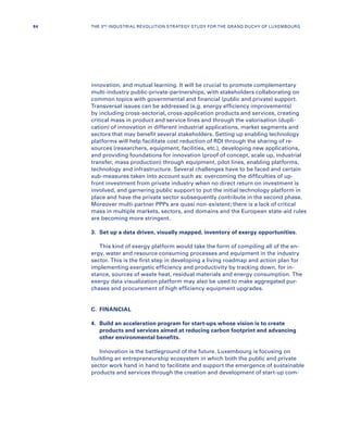 innovation, and mutual learning. It will be crucial to promote complementary
multi-industry public-private-partnerships, with stakeholders collaborating on
common topics with governmental and financial (public and private) support.
Transversal issues can be addressed (e.g. energy efficiency improvements)
by including cross-sectorial, cross-application products and services, creating
critical mass in product and service lines and through the valorisation (dupli-
cation) of innovation in different industrial applications, market segments and
sectors that may benefit several stakeholders. Setting up enabling technology
platforms will help facilitate cost reduction of RDI through the sharing of re-
sources (researchers, equipment, facilities, etc.), developing new applications,
and providing foundations for innovation (proof of concept, scale up, industrial
transfer, mass production) through equipment, pilot lines, enabling platforms,
technology and infrastructure. Several challenges have to be faced and certain
sub-measures taken into account such as: overcoming the difficulties of up-
front investment from private industry when no direct return on investment is
involved, and garnering public support to put the initial technology platform in
place and have the private sector subsequently contribute in the second phase.
Moreover multi-partner PPPs are quasi non-existent; there is a lack of critical
mass in multiple markets, sectors, and domains and the European state-aid rules
are becoming more stringent.
3.	 Set up a data driven, visually mapped, inventory of exergy opportunities.
This kind of exergy platform would take the form of compiling all of the en-
ergy, water and resource consuming processes and equipment in the industry
sector. This is the first step in developing a living roadmap and action plan for
implementing exergetic efficiency and productivity by tracking down, for in-
stance, sources of waste heat, residual materials and energy consumption. The
exergy data visualization platform may also be used to make aggregated pur-
chases and procurement of high efficiency equipment upgrades.
C.	FINANCIAL
4.	Build an acceleration program for start-ups whose vision is to create
products and services aimed at reducing carbon footprint and advancing
other environmental benefits.
Innovation is the battleground of the future. Luxembourg is focusing on
building an entrepreneurship ecosystem in which both the public and private
sector work hand in hand to facilitate and support the emergence of sustainable
products and services through the creation and development of start-up com-
84 THE 3RD INDUSTRIAL REVOLUTION STRATEGY STUDY FOR THE GRAND DUCHY OF LUXEMBOURG
 