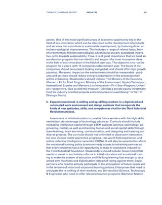 panies. One of the most significant areas of economic opportunity lies in the
field of eco-innovation which can be described as the development of products
and services that contribute to sustainable development, by fostering direct or
indirect ecological improvements. This includes a range of related ideas, from
environmentally friendly technological advances to socially acceptable innova-
tive paths towards sustainability. Thus, it is of great importance that we build an
acceleration program that can identify and support the most innovative ideas
in the field of eco-innovation in the field of start-ups. The objective is to run the
program for 3 years, with 10 companies selected each year. The focus of the
companies should be outward-looking and global, and should offer high growth
potential. Moreover, impact on the environment should be measurable - prod-
ucts and services should reduce energy consumption in the processes they
will be enhancing. Stakeholders should include: The Ministry of the Economy
(Owner) – Fit for Start Program; Ministry of the Environment; Nyuko/Technoport;
International Experts and Mentors; Lux Innovation – Fit 4 Start Program; Univer-
sity researchers. (See as well the measure “Develop a private equity investment
fund for industry oriented projects and companies in Luxembourg” in the TIR
Strategy Study).
5.	Expand educational re-skilling and up-skilling workers in a digitalized and
automated work environment and design curricula that incorporate the
kinds of new aptitudes, skills, and competences vital for the Third Industrial
Revolution process.
Investment in initial education to provide future workers with the high skills
needed to take advantage of technology advances. Curricula should include
increasing intellectual capital through STEM subjects (science, technology, en-
gineering, maths), as well as enhancing human and social capital skills through
team learning, brain storming, communication, and designing and carrying out
diverse projects. The curricula should not be limited to classroom instruction,
but also include onsite apprentice programs, real-world field experience, and
online collective intelligence networks (COINs). It will also be essential to reform
the vocational training policy to ensure ready access to retraining services so
that every employee has a fair opportunity to react to evolutions induced by
the Third Industrial Revolution. Stakeholders should include: Government that
needs to invest in and initiate reforms in initial education and vocational train-
ing to make the system of education and life-long learning fast enough to race
ahead with machines and digitalisation instead of racing against them; Social
partners who need to actively participate in the anticipation of future needs and
in the reforms of initial and vocational training policies; Enterprises that need to
anticipate the re-skilling of their workers; and Universities (Science, Technology
 Engineers) who need to offer related education programs (Bachelor, Master,
THEMATIC SUMMARY REPORT 85INDUSTRY
 