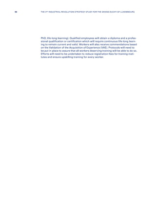 PhD, life-long learning). Qualified employees will obtain a diploma and a profes-
sional qualification or certification which will require continuous life-long learn-
ing to remain current and valid. Workers will also receive commendations based
on the Validation of the Acquisition of Experience (VAE). Protocols will need to
be put in place to assure that all workers deserving training will be able to do so.
Efforts will need to be undertaken to reduce registration fees for training insti-
tutes and ensure upskilling training for every worker.
86 THE 3RD INDUSTRIAL REVOLUTION STRATEGY STUDY FOR THE GRAND DUCHY OF LUXEMBOURG
 