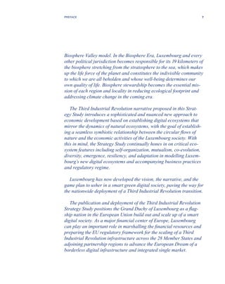 Biosphere Valley model. In the Biosphere Era, Luxembourg and every
other political jurisdiction becomes responsible for its 19 kilometers of
the biosphere stretching from the stratosphere to the sea, which makes
up the life force of the planet and constitutes the indivisible community
to which we are all beholden and whose well-being determines our
own quality of life. Biosphere stewardship becomes the essential mis-
sion of each region and locality in reducing ecological footprint and
addressing climate change in the coming era.
The Third Industrial Revolution narrative proposed in this Strat-
egy Study introduces a sophisticated and nuanced new approach to
economic development based on establishing digital ecosystems that
mirror the dynamics of natural ecosystems, with the goal of establish-
ing a seamless symbiotic relationship between the circular flows of
nature and the economic activities of the Luxembourg society. With
this in mind, the Strategy Study continually hones in on critical eco-
system features including self-organization, mutualism, co-evolution,
diversity, emergence, resiliency, and adaptation in modelling Luxem-
bourg’s new digital ecosystems and accompanying business practices
and regulatory regime.
Luxembourg has now developed the vision, the narrative, and the
game plan to usher in a smart green digital society, paving the way for
the nationwide deployment of a Third Industrial Revolution transition.
The publication and deployment of the Third Industrial Revolution
Strategy Study positions the Grand Duchy of Luxembourg as a flag-
ship nation in the European Union build out and scale up of a smart
digital society. As a major financial center of Europe, Luxembourg
can play an important role in marshalling the financial resources and
preparing the EU regulatory framework for the scaling of a Third
Industrial Revolution infrastructure across the 28 Member States and
adjoining partnership regions to advance the European Dream of a
borderless digital infrastructure and integrated single market.
7PREFACE
 