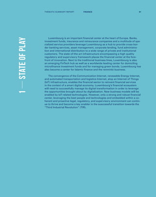 1STATEOFPLAY
Luxembourg is an important financial center at the heart of Europe. Banks,
investment funds, insurance and reinsurance companies and a multitude of spe-
cialized service providers leverage Luxembourg as a hub to provide cross-bor-
der banking services, asset management, corporate lending, fund administra-
tion and international distribution to a wide range of private and institutional
customers. The state-of-the-art infrastructure encompassing a high quality
regulatory and supervisory framework places the financial center at the fore-
front of innovation. Next to the traditional business lines, Luxembourg is also
an emerging FinTech hub as well as a worldwide leading center for domiciling
microfinance investment funds and for managing green bonds. Luxembourg has
also become a center for Islamic finance and the renminbi business.
The convergence of the Communication Internet, renewable Energy Internet,
and automated transportation and logistics Internet, atop an Internet of Things
(IoT) infrastructure, enables the financial sector to reinvent financial services
in the context of a smart digital economy. Luxembourg’s financial ecosystem
will need to successfully manage its digital transformation in order to leverage
the opportunities brought about by digitalization. New business models will be
enabled by IoT-related technologies. However, only a strong and robust financial
center, leveraging the best people and technologies and embedded within a co-
herent and proactive legal, regulatory, and supervisory environment can contin-
ue to thrive and become a key enabler in the susccessful transition towards the
“Third Industrial Revolution” (TIR).
THEMATIC SUMMARY REPORT 91FINANCE
 
